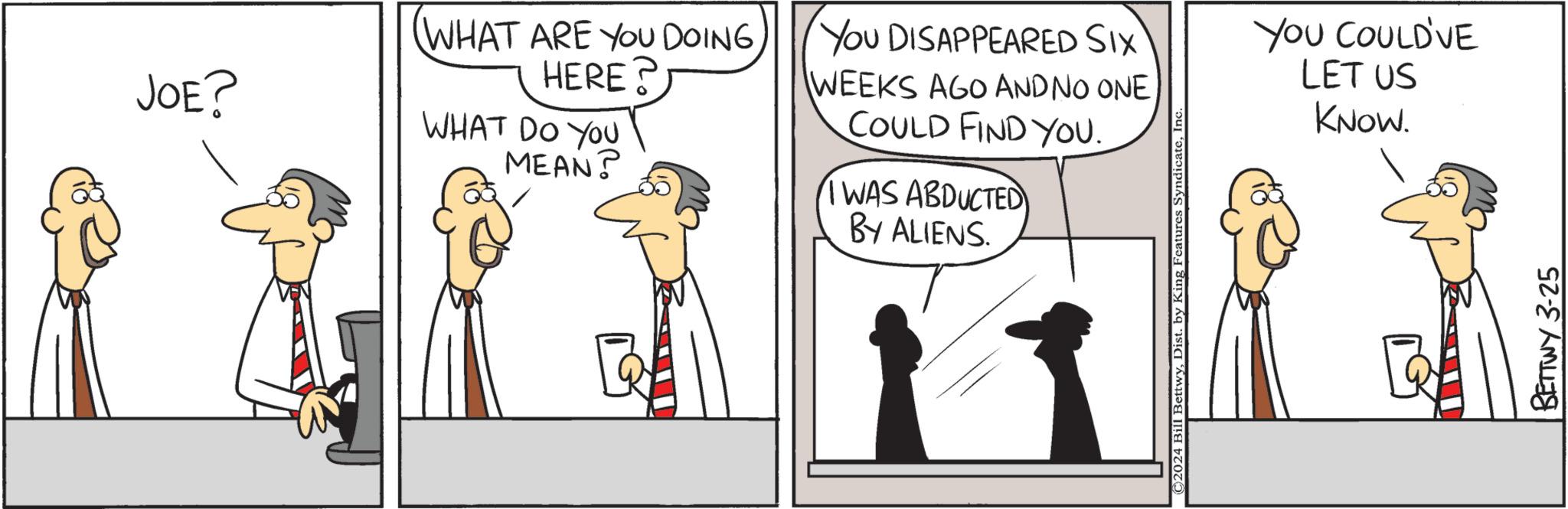 Gesture OCR: JOE? (WHAT ARE YOU DOING HERE? WHAT DO YOU MEAN? You DISAPPEARED SIX WEEKS AGO AND NO ONE COULD FIND YOU. I WAS ABDUCTED BY ALIENS. ©2024 Bill BettwyInc YOU COULD'VE LET US KNOW. BETTWY 3-25 JOE ? ( WHAT ARE YOU DOING HERE ? WHAT DO YOU MEAN ? You DISAPPEARED SIX WEEKS AGO AND NO ONE COULD FIND YOU . I WAS ABDUCTED BY ALIENS . © 2024 Bill BettwyDist . by King Features SyndicateInc YOU COULD'VE LET US KNOW . BETTWY 3-25