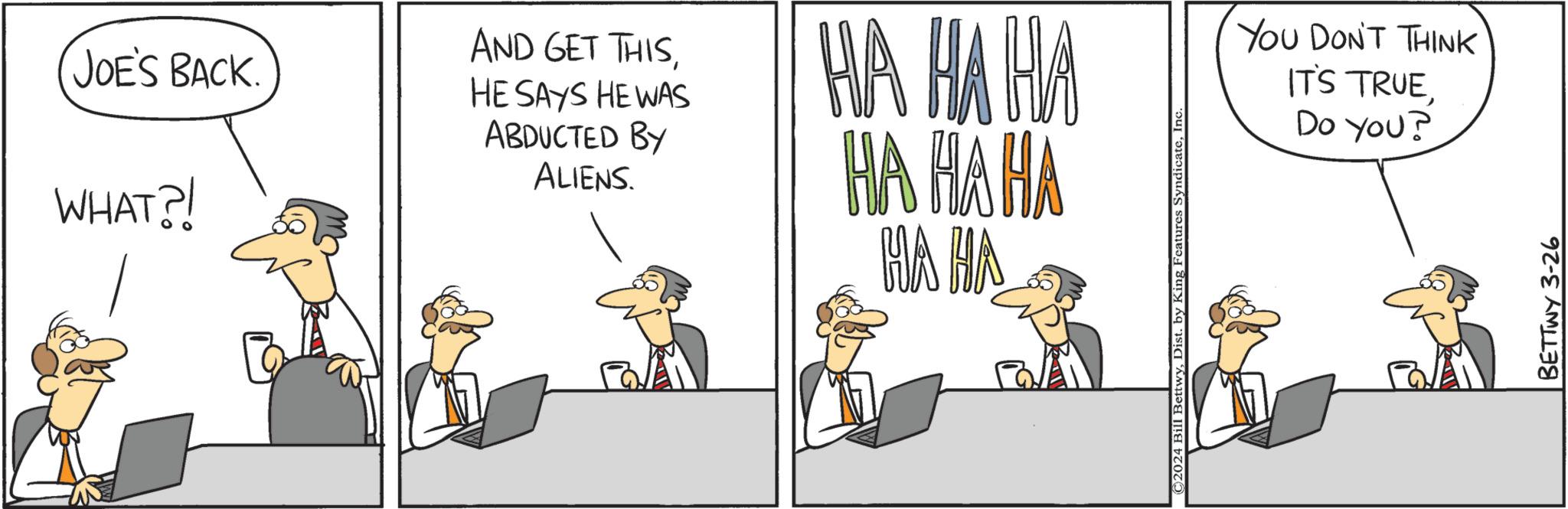 Fictional character OCR: JOE'S BACK. WHAT?! AND GET THISHE SAYS HE WAS ABDUCTED BY ALIENS. HA HA HA HA HA HA HA HA ©2024 Bill BettwyInc YOU DON'T THINK IT'S TRUEDo You? BETTWY 3-26 JOE'S BACK . WHAT ?! AND GET THISHE SAYS HE WAS ABDUCTED BY ALIENS . HA HA HA HA HA HA HA HA © 2024 Bill BettwyDist . by King Features SyndicateInc YOU DON'T THINK IT'S TRUEDo You ? BETTWY 3-26