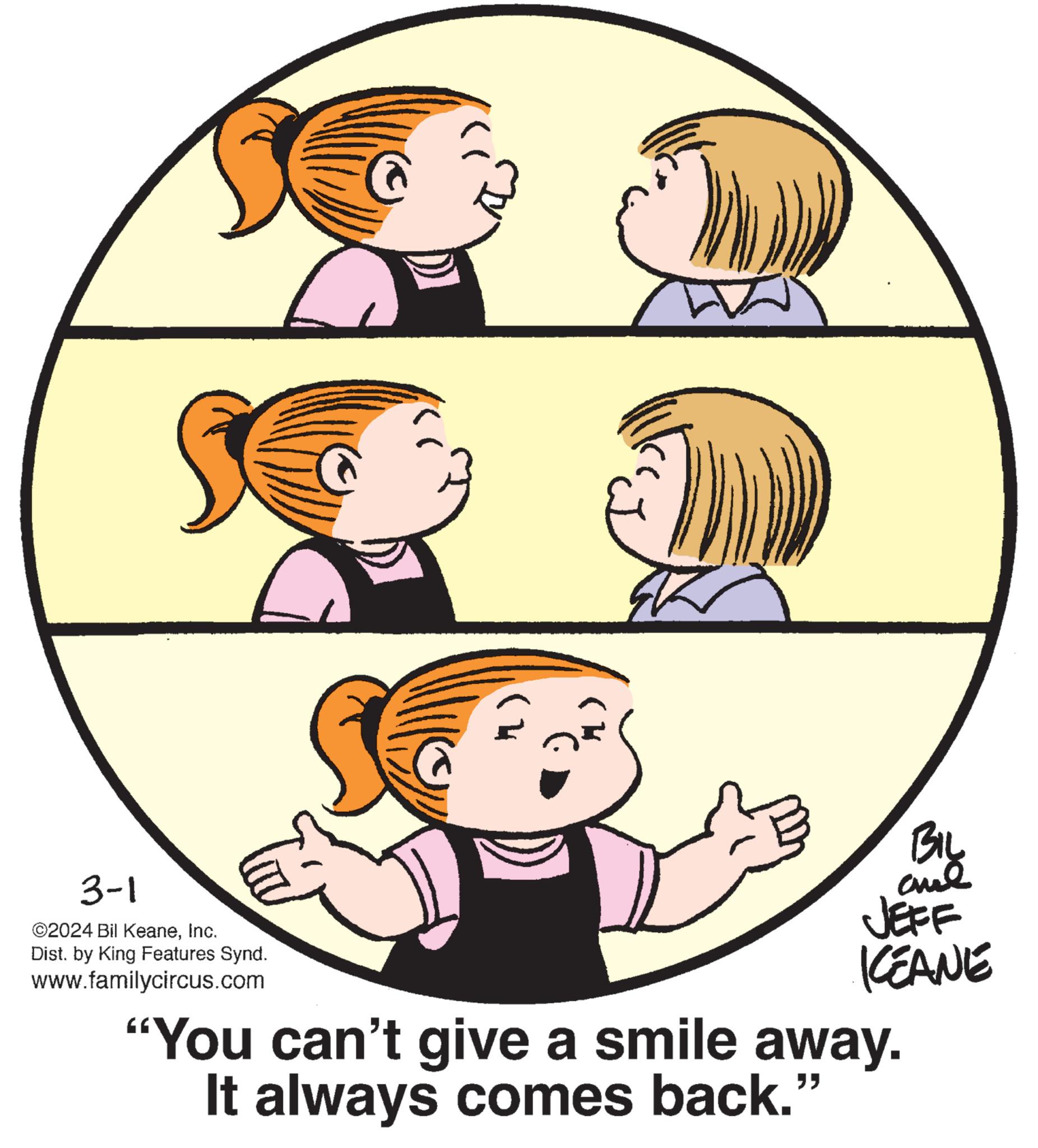 Organism OCR: 3-1 ©2024 Bil KeaneInc. Dist. by King Features Synd. www.familycircus.com G BIL ??? KEANE "You can't give a smile away. It always comes back." 3-1 © 2024 Bil KeaneInc. Dist . by King Features Synd . www.familycircus.com G BIL ??? KEANE " You can't give a smile away . It always comes back . "