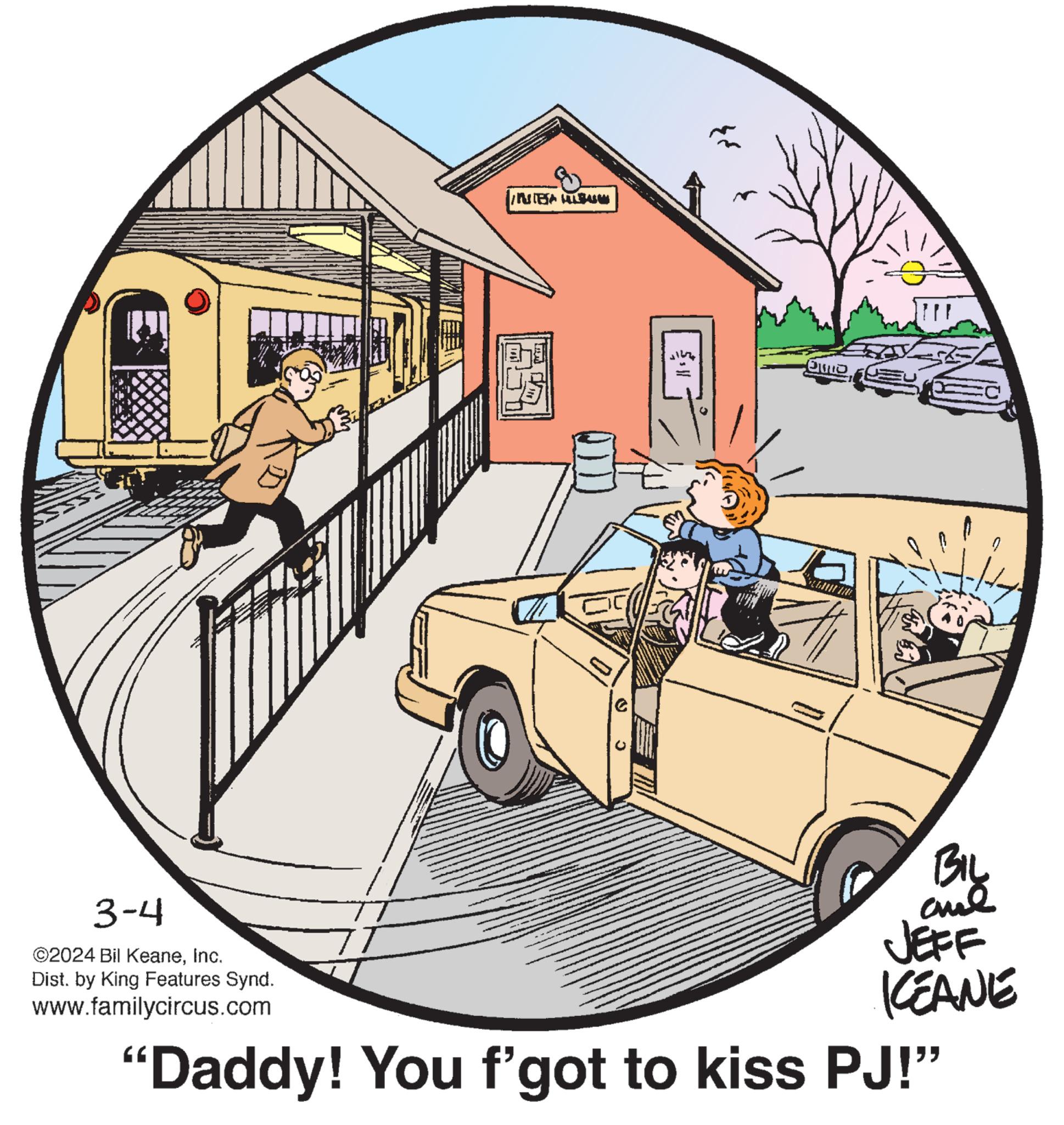 Wheel OCR: 3-4 ©2024 Bil KeaneInc. Dist. by King Features Synd. www.familycircus.com MBA HILSALAM C {*} }{AUTO ? BIL and ? JEFF KEANE 'Daddy! You f'got to kiss PJ!" 3-4 © 2024 Bil KeaneInc. Dist . by King Features Synd . www.familycircus.com MBA HILSALAM C { * } } { AUTO ? BIL and ? JEFF KEANE ' Daddy ! You f'got to kiss PJ ! "