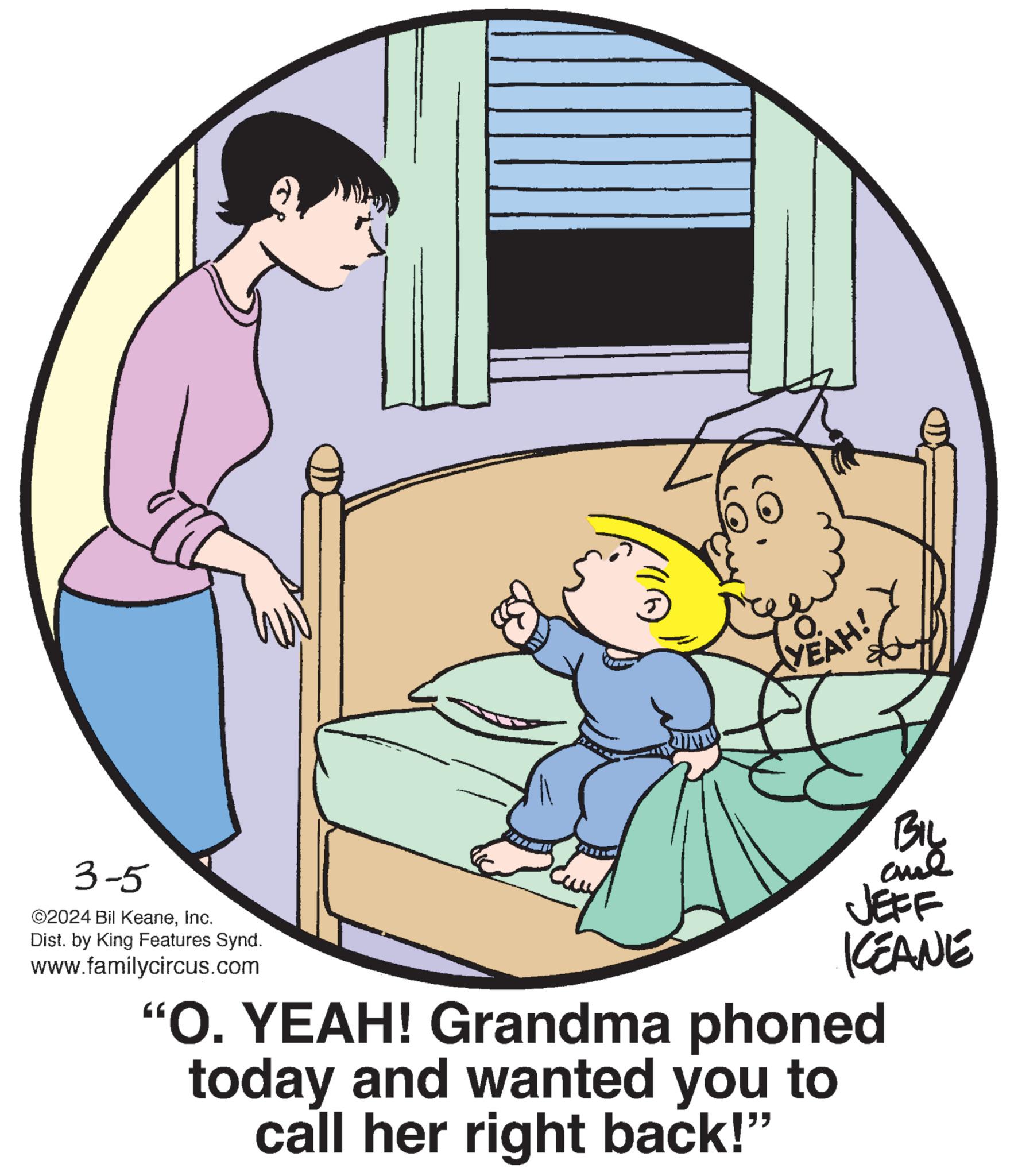 Window OCR: 3-5 ©2024 Bil KeaneInc. Dist. by King Features Synd. www.familycircus.com 60 YEAH! BIL al JEFF KEANE "O. YEAH! Grandma phoned today and wanted you to call her right back!" 3-5 © 2024 Bil KeaneInc. Dist . by King Features Synd . www.familycircus.com 60 YEAH ! BIL al JEFF KEANE " O. YEAH ! Grandma phoned today and wanted you to call her right back ! "