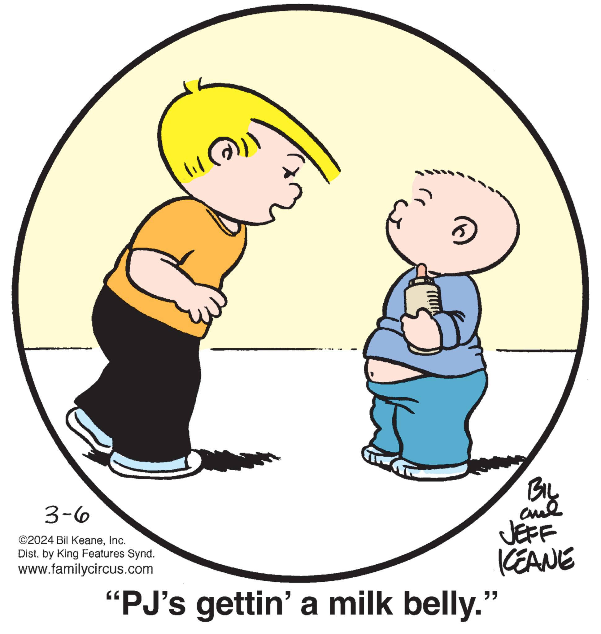 Happy OCR: 3-6 ©2024 Bil KeaneInc. Dist. by King Features Synd. www.familycircus.com (11())) 3 BIL al JEFF KEANE "PJ's gettin' a milk belly." 3-6 © 2024 Bil KeaneInc. Dist . by King Features Synd . www.familycircus.com ( 11 ( ) ) ) 3 BIL al JEFF KEANE " PJ's gettin ' a milk belly . "
