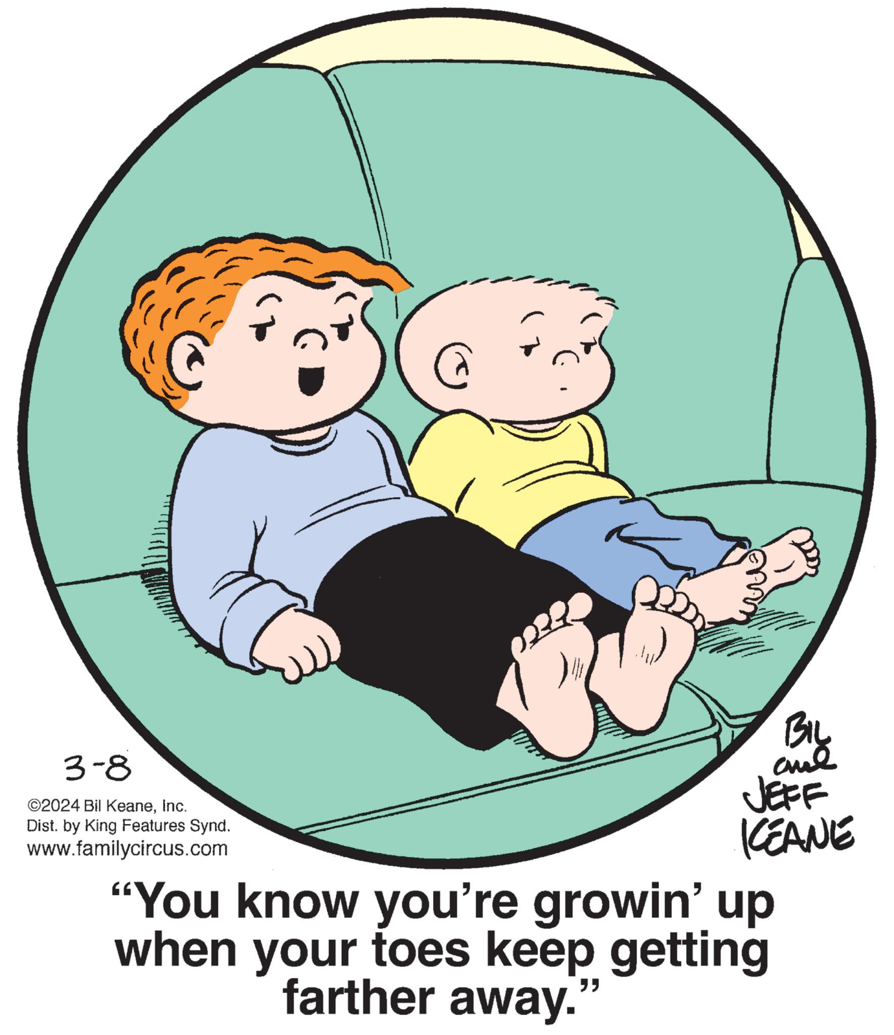 Art OCR: 3-8 ©2024 Bil KeaneInc. Dist. by King Features Synd. www.familycircus.com @ BIL analJEFF KEANE "You know you're growin' up when your toes keep getting farther away. 3-8 © 2024 Bil KeaneInc. Dist . by King Features Synd . www.familycircus.com @ BIL analJEFF KEANE " You know you're growin ' up when your toes keep getting farther away .