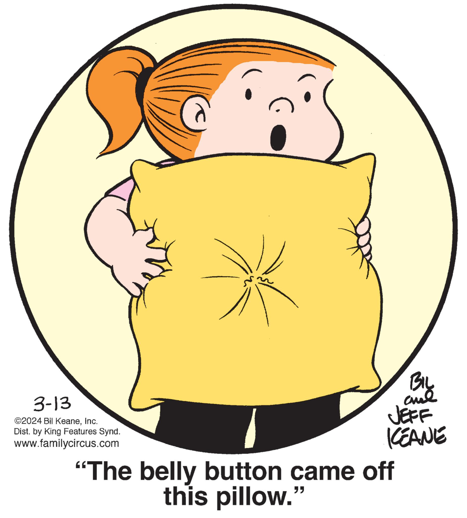 Gesture OCR: 3-13 ©2024 Bil KeaneInc. Dist. by King Features Synd. www.familycircus.com BIL "The belly button came off this pillow." ??? JEFF KEANE 3-13 © 2024 Bil KeaneInc. Dist . by King Features Synd . www.familycircus.com BIL " The belly button came off this pillow . " ??? JEFF KEANE