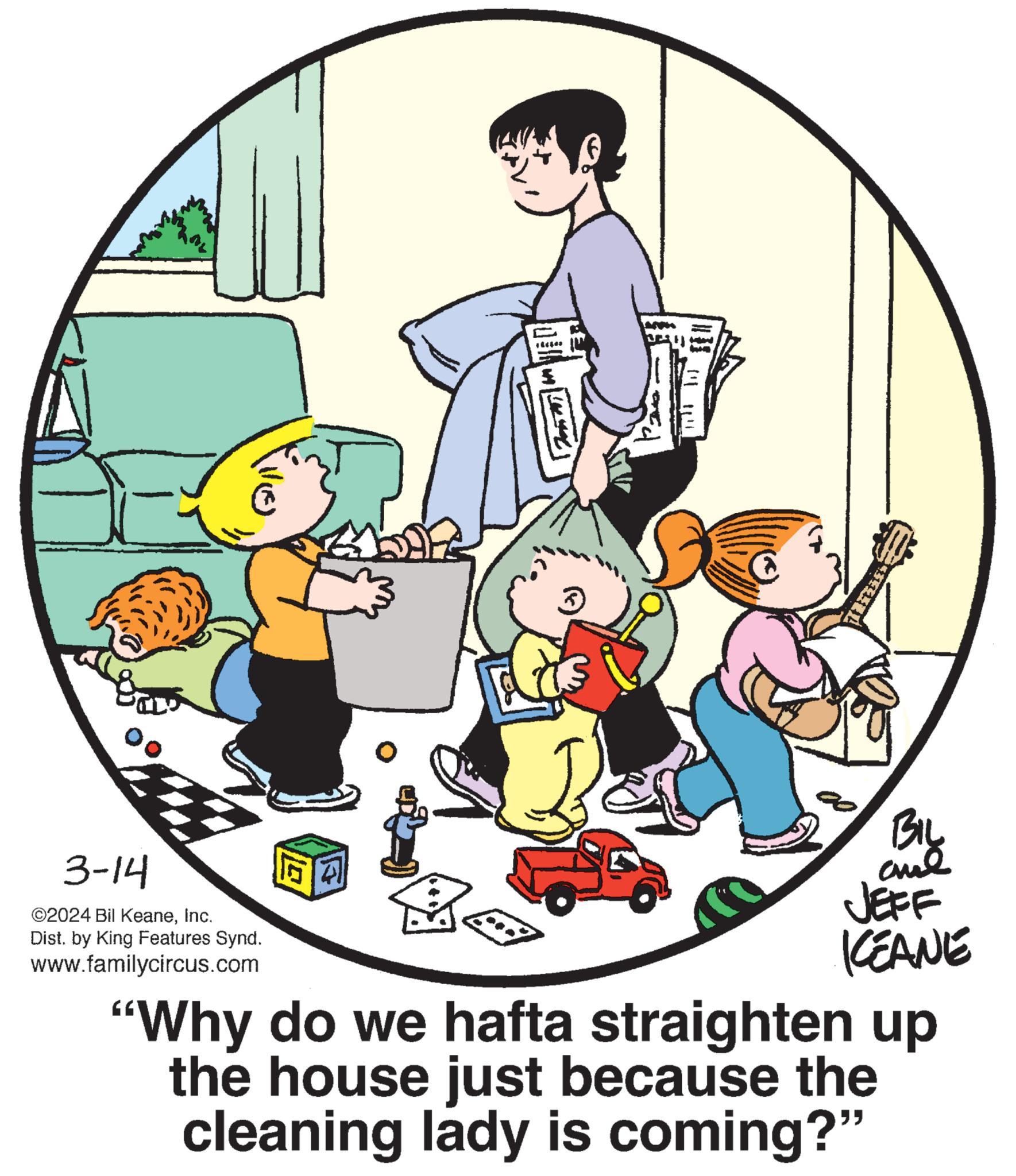 Circle OCR: 3-14 ©2024 Bil KeaneInc. Dist. by King Features Synd. www.familycircus.com 21 +25400 $ T TITLE WOBEN BIL ??? JEFF KEANE "Why do we hafta straighten up the house just because the cleaning lady is coming?" 3-14 © 2024 Bil KeaneInc. Dist . by King Features Synd . www.familycircus.com 21 +25400 $ T TITLE WOBEN BIL ??? JEFF KEANE " Why do we hafta straighten up the house just because the cleaning lady is coming ? "