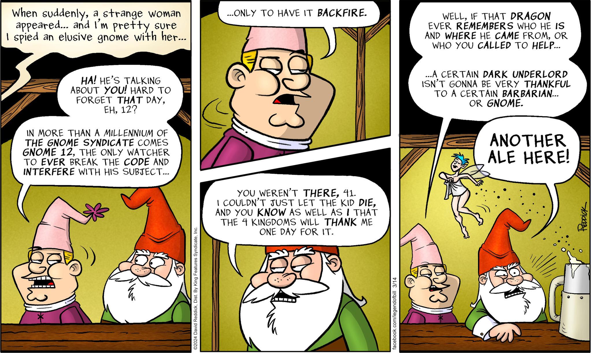 Comics OCR: When suddenlya strange woman appeared... and I'm pretty sure I spied an elusive gnome with her... HA! HE'S TALKING ABOUT YOU! HARD TO FORGET THAT DAY12? IN MORE THAN A MILLENNIUM OF THE GNOME SYNDICATE COMES GNOME 12THE ONLY WATCHER TO EVER BREAK THE CODE AND INTERFERE WITH HIS SUBJECT... ©2024 David ReddickInc. ...ONLY TO HAVE IT BACKFIRE. YOU WEREN'T THERE41. I COULDN'T JUST LET THE KID DIEAND YOU KNOW AS WELL AS I THAT THE 4 KINGDOMS WILL THANK ME ONE DAY FOR IT. facebook.com/legendofbill 3/14 WELLIF THAT DRAGON EVER REMEMBERS WHO HE IS AND WHERE HE CAME FROMOR WHO YOU CALLED TO HELP... ...A CERTAIN DARK UNDERLORD ISN'T GONNA BE VERY THANKFUL TO A CERTAIN BARBARIAN... OR GNOME. ANOTHER ALE HERE! PEDDICK When suddenlya strange woman appeared ... and I'm pretty sure I spied an elusive gnome with her ... HA ! HE'S TALKING ABOUT YOU ! HARD TO FORGET THAT DAY12 ? IN MORE THAN A MILLENNIUM OF THE GNOME SYNDICATE COMES GNOME 12THE ONLY WATCHER TO EVER BREAK THE CODE AND INTERFERE WITH HIS SUBJECT ... © 2024 David ReddickDist . By King Features SyndicateInc. ... ONLY TO HAVE IT BACKFIRE . YOU WEREN'T THERE41 . I COULDN'T JUST LET THE KID DIEAND YOU KNOW AS WELL AS I THAT THE 4 KINGDOMS WILL THANK ME ONE DAY FOR IT . facebook.com/legendofbill 3/14 WELLIF THAT DRAGON EVER REMEMBERS WHO HE IS AND WHERE HE CAME FROMOR WHO YOU CALLED TO HELP ... ... A CERTAIN DARK UNDERLORD ISN'T GONNA BE VERY THANKFUL TO A CERTAIN BARBARIAN ... OR GNOME . ANOTHER ALE HERE ! PEDDICK