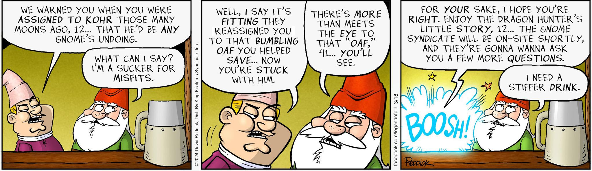 Interaction OCR: WE WARNED YOU WHEN YOU WERE ASSIGNED TO KOHR THOSE MANY MOONS AGO12... THAT HE'D BE ANY GNOME'S UNDOING. WHAT CAN I SAY? I'M A SUCKER FOR MISFITS. ???? ©2024 David ReddickInc. WELLI SAY IT'S FITTING THEY REASSIGNED YOU TO THAT BUMBLING OAF YOU HELPED SAVE... NOW YOU'RE STUCK WITH HIM. THERE'S MORE THAN MEETS THE EYE TO THAT "OAF" 41... YOU'LL SEE. FOR YOUR SAKEI HOPE YOU'RE RIGHT. ENJOY THE DRAGON HUNTER'S LITTLE STORY12... THE GNOME SYNDICATE WILL BE ON-SITE SHORTLYAND THEY'RE GONNA WANNA ASK YOU A FEW MORE QUESTIONS. I NEED A STIFFER DRINK. facebook.com/legendofbill 3/18 BOOSH! Eu REDDICK ????? ? WE WARNED YOU WHEN YOU WERE ASSIGNED TO KOHR THOSE MANY MOONS AGO12 ... THAT HE'D BE ANY GNOME'S UNDOING . WHAT CAN I SAY ? I'M A SUCKER FOR MISFITS . ???? © 2024 David ReddickDist . By King Features SyndicateInc. WELLI SAY IT'S FITTING THEY REASSIGNED YOU TO THAT BUMBLING OAF YOU HELPED SAVE ... NOW YOU'RE STUCK WITH HIM . THERE'S MORE THAN MEETS THE EYE TO THAT " OAF" 41 ... YOU'LL SEE . FOR YOUR SAKEI HOPE YOU'RE RIGHT . ENJOY THE DRAGON HUNTER'S LITTLE STORY12 ... THE GNOME SYNDICATE WILL BE ON - SITE SHORTLYAND THEY'RE GONNA WANNA ASK YOU A FEW MORE QUESTIONS . I NEED A STIFFER DRINK . facebook.com/legendofbill 3/18 BOOSH ! Eu REDDICK ??? ?? ?