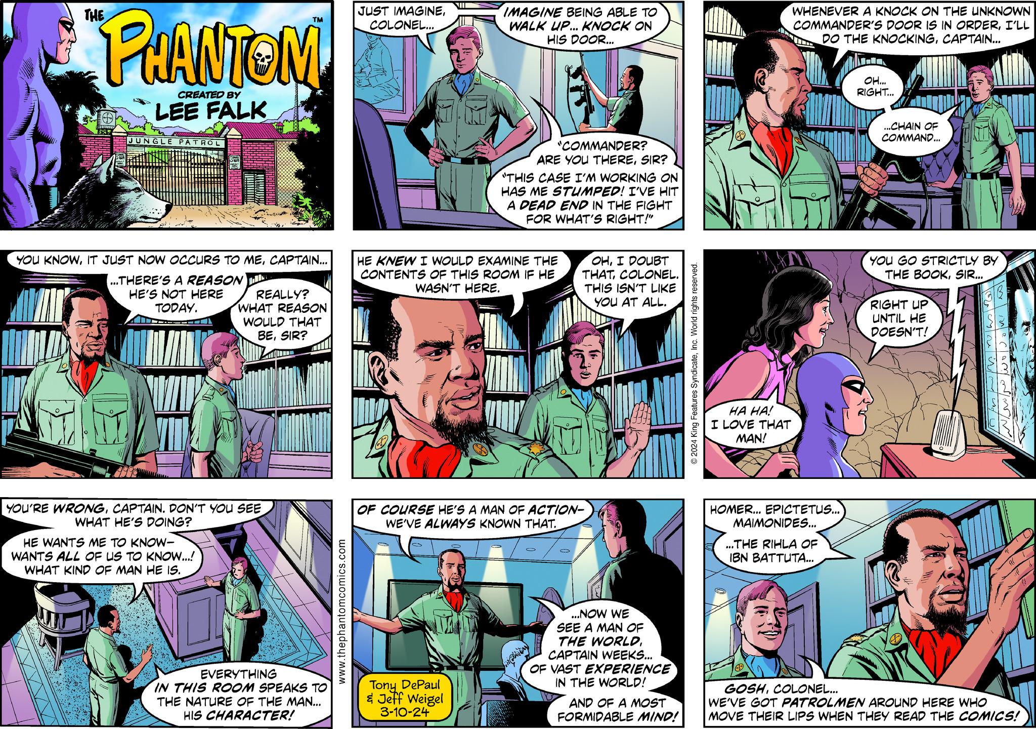 Sharing OCR: PHANTOM CREATED BY LEE FALK 1885 JUNGLE PATROL YOU KNOWCAPTAIN... ...THERE'S A REASON LIN AVIC HE'S NOT HERE TODAY. REALLY? WHAT REASON WOULD THAT BESIR? YOU'RE WRONGCAPTAIN. DON'T YOU SEE WHAT HE'S DOING? HE WANTS ME TO KNOW- WANTS ALL OF US TO KNOW...! WHAT KIND OF MAN HE IS. m EVERYTHING IN THIS ROOM SPEAKS TO THE NATURE OF THE MAN... HIS CHARACTER! www.thephantomcomics.com JUST IMAGINECOLONEL... NII Tony DePaul & Jeff Weigel 3-10-24 IMAGINE BEING ABLE TO WALK UP... KNOCK ON HIS DOOR... HE KNEW I WOULD EXAMINE THE CONTENTS OF THIS ROOM IF HE WASN'T HERE. "COMMANDER? ARE YOU THERESIR? "THIS CASE I'M WORKING ON HAS ME STUMPED! I'VE HIT A DEAD END IN THE FIGHT FOR WHAT'S RIGHT!" O OF COURSE HE'S A MAN OF ACTION- WE'VE ALWAYS KNOWN THAT. OHI DOUBT THATCOLONEL. THIS ISN'T LIKE YOU AT ALL. ...NOW WE SEE A MAN OF THE WORLD. CAPTAIN WEEKS... OF VAST EXPERIENCE IN THE WORLD! meaning AND OF A MOST FORMIDABLE MIND! 2024 King Features SyndicateInc. World rights reserved. of ?? ??! I LOVE THAT MAN! WHENEVER A KNOCK ON THE UNKNOWN COMMANDER'S DOOR IS IN ORDERI'LL DO THE KNOCKINGCAPTAIN... HOMER... EPICTETUS... MAIMONIDES... ...THE RIHLA OF IBN BATTUTA... OH... RIGHT... ...CHAIN OF COMMAND... YOU GO STRICTLY BY THE BOOKSIR... RIGHT UP UNTIL HE DOESN'T! ???? ??? ?? ???? ????? ???? osne i mu GOSHCOLONEL... WE'VE GOT PATROLMEN AROUND HERE WHO MOVE THEIR LIPS WHEN THEY READ THE COMICS! PHANTOM CREATED BY LEE FALK 1885 JUNGLE PATROL YOU KNOWIT JUST NOW OCCURS TO MECAPTAIN ... ... THERE'S A REASON LIN AVIC HE'S NOT HERE TODAY . REALLY ? WHAT REASON WOULD THAT BESIR ? YOU'RE WRONGCAPTAIN . DON'T YOU SEE WHAT HE'S DOING ? HE WANTS ME TO KNOW WANTS ALL OF US TO KNOW ... ! WHAT KIND OF MAN HE IS . m EVERYTHING IN THIS ROOM SPEAKS TO THE NATURE OF THE MAN ... HIS CHARACTER ! www.thephantomcomics.com JUST IMAGINECOLONEL ... NII Tony DePaul & Jeff Weigel 3-10-24 IMAGINE BEING ABLE TO WALK UP ... KNOCK ON HIS DOOR ... HE KNEW I WOULD EXAMINE THE CONTENTS OF THIS ROOM IF HE WASN'T HERE . " COMMANDER ? ARE YOU THERESIR ? " THIS CASE I'M WORKING ON HAS ME STUMPED ! I'VE HIT A DEAD END IN THE FIGHT FOR WHAT'S RIGHT ! " O OF COURSE HE'S A MAN OF ACTION WE'VE ALWAYS KNOWN THAT . OHI DOUBT THATCOLONEL . THIS ISN'T LIKE YOU AT ALL . ... NOW WE SEE A MAN OF THE WORLD . CAPTAIN WEEKS ... OF VAST EXPERIENCE IN THE WORLD ! meaning AND OF A MOST FORMIDABLE MIND ! 2024 King Features SyndicateInc. World rights reserved . of ?? ?? ! I LOVE THAT MAN ! WHENEVER A KNOCK ON THE UNKNOWN COMMANDER'S DOOR IS IN ORDERI'LL DO THE KNOCKINGCAPTAIN ... HOMER ... EPICTETUS ... MAIMONIDES ... ... THE RIHLA OF IBN BATTUTA ... OH ... RIGHT ... ... CHAIN OF COMMAND ... YOU GO STRICTLY BY THE BOOKSIR ... RIGHT UP UNTIL HE DOESN'T ! ???? ??? ?? ???? ????? ???? osne i mu GOSHCOLONEL ... WE'VE GOT PATROLMEN AROUND HERE WHO MOVE THEIR LIPS WHEN THEY READ THE COMICS !