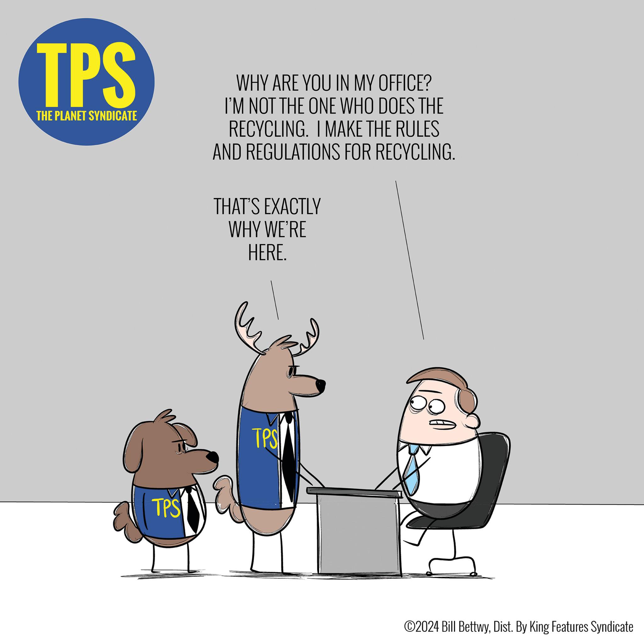 Illustration OCR: TPS THE PLANET SYNDICATE TPS WHY ARE YOU IN MY OFFICE? I'M NOT THE ONE WHO DOES THE RECYCLING. I MAKE THE RULES AND REGULATIONS FOR RECYCLING. THAT'S EXACTLY WHY WE'RE HERE. TPS ?2024 Bill BettwyDist. By King Features Syndicate TPS THE PLANET SYNDICATE TPS WHY ARE YOU IN MY OFFICE ? I'M NOT THE ONE WHO DOES THE RECYCLING . I MAKE THE RULES AND REGULATIONS FOR RECYCLING . THAT'S EXACTLY WHY WE'RE HERE . TPS ?2024 Bill BettwyDist . By King Features Syndicate