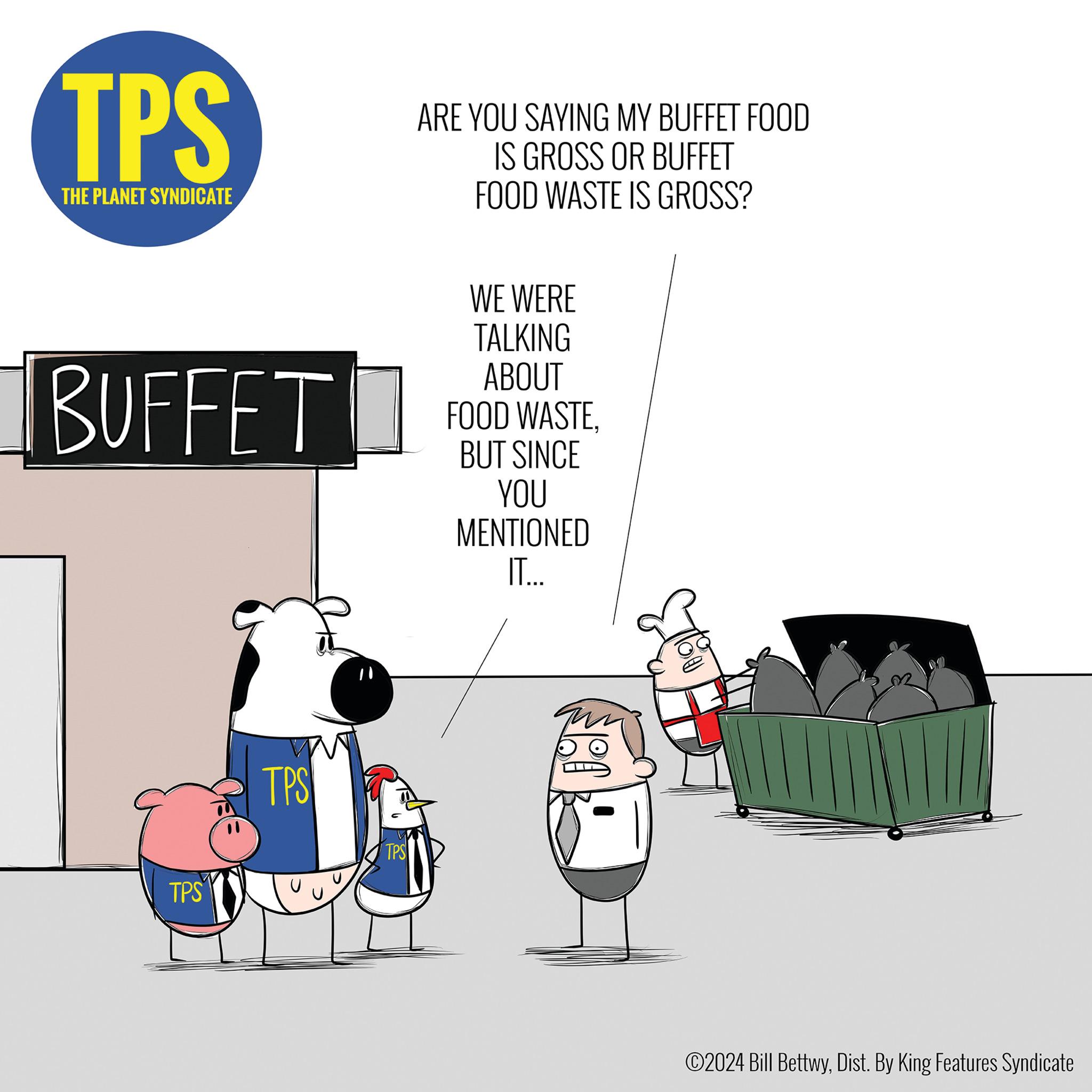 Event OCR: TPS THE PLANET SYNDICATE BUFFET TPS TPS TPS ARE YOU SAYING MY BUFFET FOOD IS GROSS OR BUFFET FOOD WASTE IS GROSS? WE WERE TALKING ABOUT FOOD WASTEBUT SINCE YOU MENTIONED IT... ?2024 Bill BettwyDist. By King Features Syndicate TPS THE PLANET SYNDICATE BUFFET TPS TPS TPS ARE YOU SAYING MY BUFFET FOOD IS GROSS OR BUFFET FOOD WASTE IS GROSS ? WE WERE TALKING ABOUT FOOD WASTEBUT SINCE YOU MENTIONED IT ... ?2024 Bill BettwyDist . By King Features Syndicate