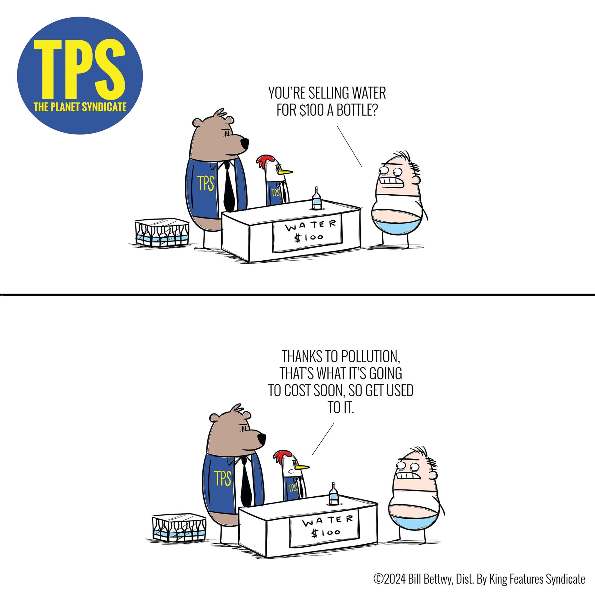 Diagram OCR: TPS THE PLANET SYNDICATE TPS OF TPS YOU'RE SELLING WATER FOR $100 A BOTTLE? TPS WATER $100 THANKS TO POLLUTIONTHAT'S WHAT IT'S GOING TO COST SOONSO GET USED TO IT. TPS WATER LA $100 BON ?2024 Bill BettwyDist. By King Features Syndicate TPS THE PLANET SYNDICATE TPS OF TPS YOU'RE SELLING WATER FOR $ 100 A BOTTLE ? TPS WATER $ 100 THANKS TO POLLUTIONTHAT'S WHAT IT'S GOING TO COST SOONSO GET USED TO IT . TPS WATER LA $ 100 BON ?2024 Bill BettwyDist . By King Features Syndicate