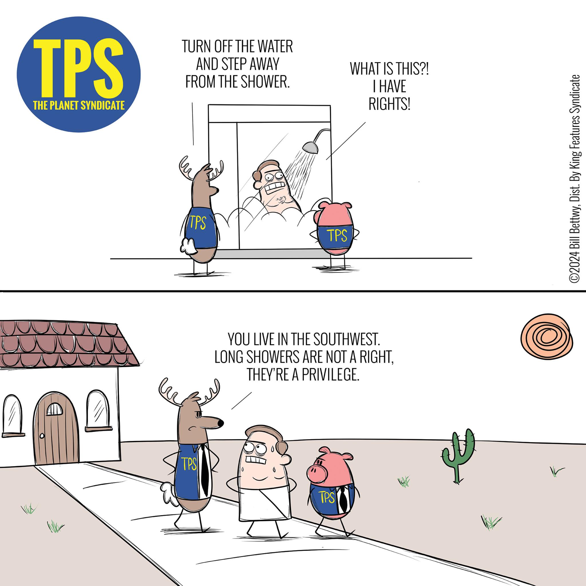 Slope OCR: TPS THE PLANET SYNDICATE TURN OFF THE WATER AND STEP AWAY FROM THE SHOWER. TPS TPS 180 TPS WHAT IS THIS?! I HAVE RIGHTS! YOU LIVE IN THE SOUTHWEST. LONG SHOWERS ARE NOT A RIGHTTHEY'RE A PRIVILEGE. TPS ?2024 Bill BettwyDist. By King Features Syndicate TPS THE PLANET SYNDICATE TURN OFF THE WATER AND STEP AWAY FROM THE SHOWER . TPS TPS 180 TPS WHAT IS THIS ?! I HAVE RIGHTS ! YOU LIVE IN THE SOUTHWEST . LONG SHOWERS ARE NOT A RIGHTTHEY'RE A PRIVILEGE . TPS ?2024 Bill BettwyDist . By King Features Syndicate