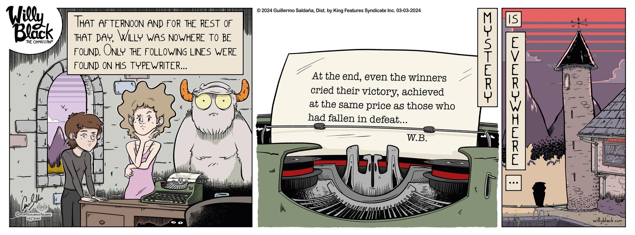 Automotive exterior OCR: Willy Black THE COMICSTRIP 2024 GUILLERMO Salpaña 03/2024 THAT AFTERNOON AND FOR THE REST OF THAT DAYWILLY WAS NOWHERE TO BE FOUND. ONLY THE FOLLOWING LINES WERE FOUND ON HIS TYPEWRITER... © 2024 Guillermo SaldañaDist. by King Features Syndicate Inc. 03-03-2024 al At the endeven the winners cried their victoryachieved at the same price as those who had fallen in defeat... and W.B. MISTERY IS W>WR)>HERE : willyblack.com Willy Black THE COMICSTRIP 2024 GUILLERMO Salpaña 03/2024 THAT AFTERNOON AND FOR THE REST OF THAT DAYWILLY WAS NOWHERE TO BE FOUND . ONLY THE FOLLOWING LINES WERE FOUND ON HIS TYPEWRITER ... © 2024 Guillermo SaldañaDist . by King Features Syndicate Inc. 03-03-2024 al At the endeven the winners cried their victoryachieved at the same price as those who had fallen in defeat ... and W.B. MISTERY IS W > WR ) > HERE : willyblack.com