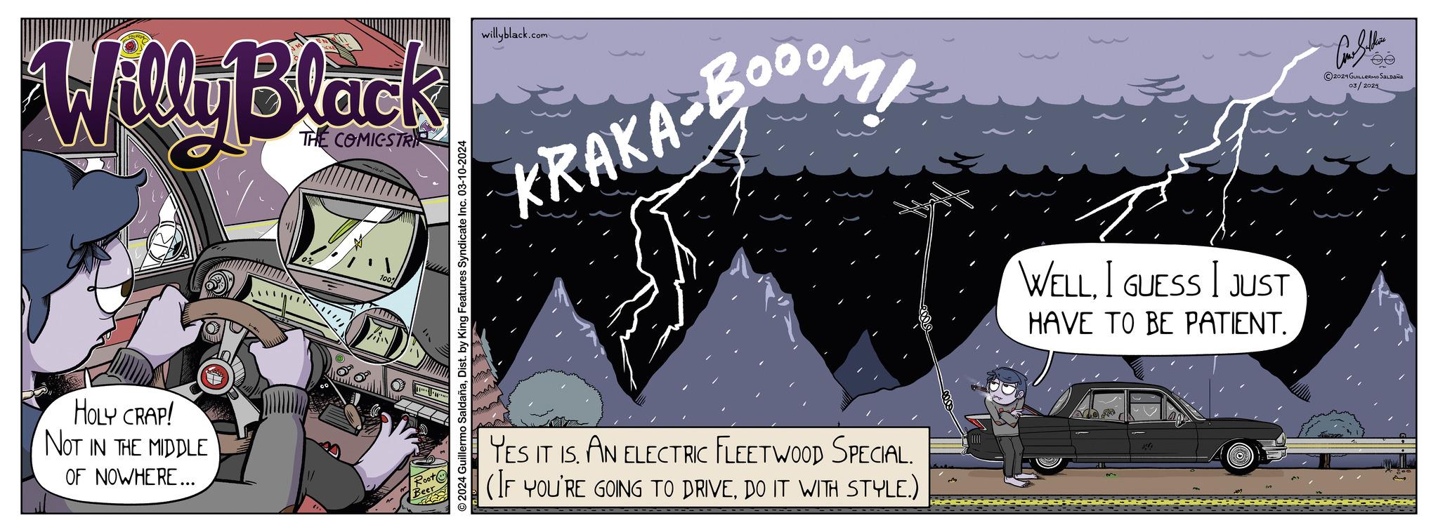 Graphics OCR: Willy Black THE COMICSTRI HOLY CRAP! NOT IN THE MIDDLE OF NOWHERE... ("%. 100% Root Beer © 2024 Guillermo SaldañaDist. by King Features Syndicate Inc. 03-10-2024 willyblack.com ?? KRAKA-BOOOM COM YES IT IS. AN ELECTRIC FLEETWOOD SPECIAL. (IF YOU'RE GOING TO DRIVEDO IT WITH STYLE.) WELLI GUESS I JUST HAVE TO BE PATIENT. And Sallin HO ?2024 GUILLERMO SALDAÑA 03/2024 Willy Black THE COMICSTRI HOLY CRAP ! NOT IN THE MIDDLE OF NOWHERE ... ( " % . 100 % Root Beer © 2024 Guillermo SaldañaDist . by King Features Syndicate Inc. 03-10-2024 willyblack.com ?? KRAKA - BOOOM COM YES IT IS . AN ELECTRIC FLEETWOOD SPECIAL . ( IF YOU'RE GOING TO DRIVEDO IT WITH STYLE . ) WELLI GUESS I JUST HAVE TO BE PATIENT . And Sallin HO ?2024 GUILLERMO SALDAÑA 03/2024