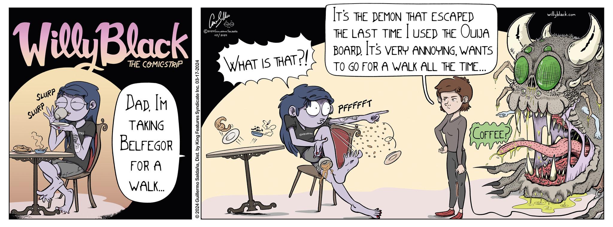 Happy OCR: Willy Black THE COMICSTRIP SLURP SLURP DAD. IM TAKING BELFEGOR FOR A WALK... © 2024 Guillermo SaldañaDist. by King Features Syndicate Inc. 03-17-2024 And Selline ee ?2024 GUILLERMOSALDaña 03/2024 WHAT IS THAT?! GAZNA IT'S THE DEMON THAT ESCAPED THE LAST TIME I USED THE OUIJA BOARD IT'S VERY ANNOYINGWANTS TO GO FOR A WALK ALL THE TIME... PFFFFFT ???? COFFEE? mm willyblack.com Willy Black THE COMICSTRIP SLURP SLURP DAD . IM TAKING BELFEGOR FOR A WALK ... © 2024 Guillermo SaldañaDist . by King Features Syndicate Inc. 03-17-2024 And Selline ee ?2024 GUILLERMOSALDaña 03/2024 WHAT IS THAT ?! GAZNA IT'S THE DEMON THAT ESCAPED THE LAST TIME I USED THE OUIJA BOARD IT'S VERY ANNOYINGWANTS TO GO FOR A WALK ALL THE TIME ... PFFFFFT ???? COFFEE ? mm willyblack.com