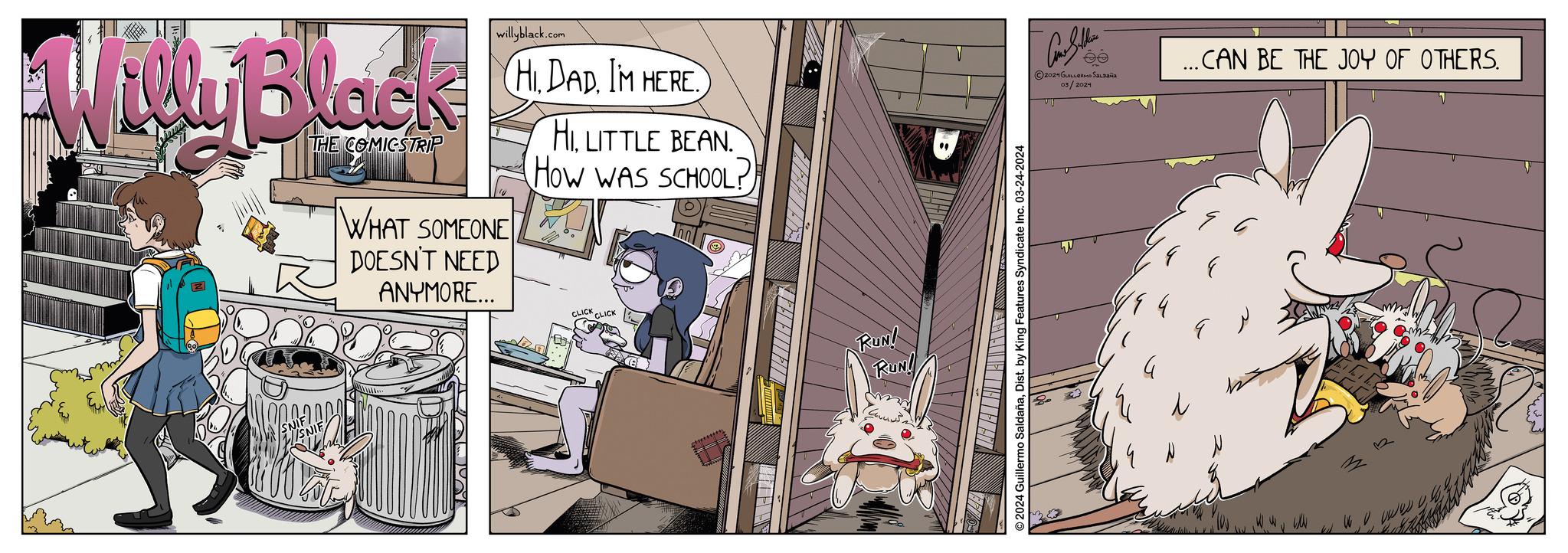 Comics OCR: Willy Black THE COMICSTRIP willyblack.com WHAT SOMEONE DOESN'T NEED ANYMORE... HIDADI'M HERE HULITTLE BEAN. How WAS SCHOOL? CLICK CLICK KUN! RUN! © 2024 Guillermo SaldañaDist. by King Features Syndicate Inc. 03-24-2024 00 ©2024 GUILLERMO SALDAÑA 03/2024 ...CAN BE THE JOY OF OTHERS. Willy Black THE COMICSTRIP willyblack.com WHAT SOMEONE DOESN'T NEED ANYMORE ... HIDADI'M HERE HULITTLE BEAN . How WAS SCHOOL ? CLICK CLICK KUN ! RUN ! © 2024 Guillermo SaldañaDist . by King Features Syndicate Inc. 03-24-2024 00 © 2024 GUILLERMO SALDAÑA 03/2024 ... CAN BE THE JOY OF OTHERS .