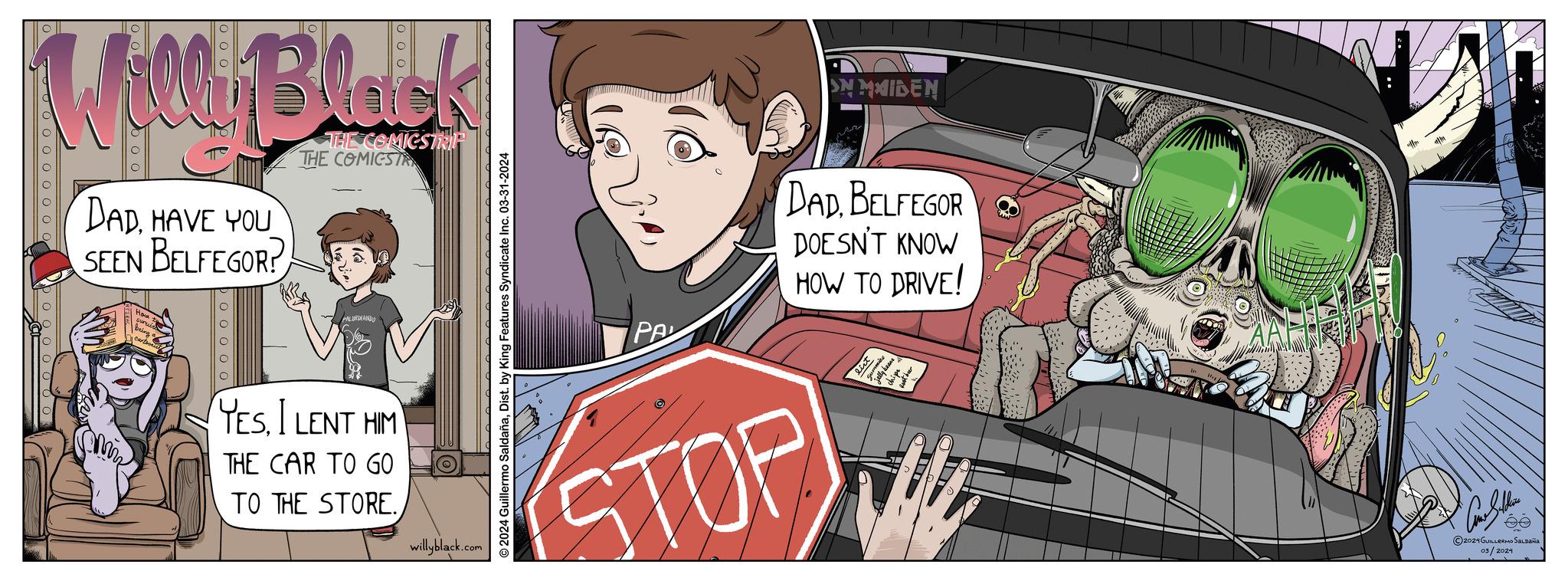 Drawing OCR: Wolley Blank DADHAVE YOU SEEN BELFEGOR? THE COMICSTRIP THE COMICSTA boooool PALURDEANDO YESI LENT HIM THE CAR TO GO TO THE STORE. willyblack.com © 2024 Guillermo SaldañaDist. by King Features Syndicate Inc. 03-31-2024 ON MAIDEN PA DADBELFEGOR DOESN'T KNOW HOW TO DRIVE! STOP ©2024 GUILLERMO SALDAÑA 03/2024 Wolley Blank DADHAVE YOU SEEN BELFEGOR ? THE COMICSTRIP THE COMICSTA boooool PALURDEANDO YESI LENT HIM THE CAR TO GO TO THE STORE . willyblack.com © 2024 Guillermo SaldañaDist . by King Features Syndicate Inc. 03-31-2024 ON MAIDEN PA DADBELFEGOR DOESN'T KNOW HOW TO DRIVE ! STOP © 2024 GUILLERMO SALDAÑA 03/2024