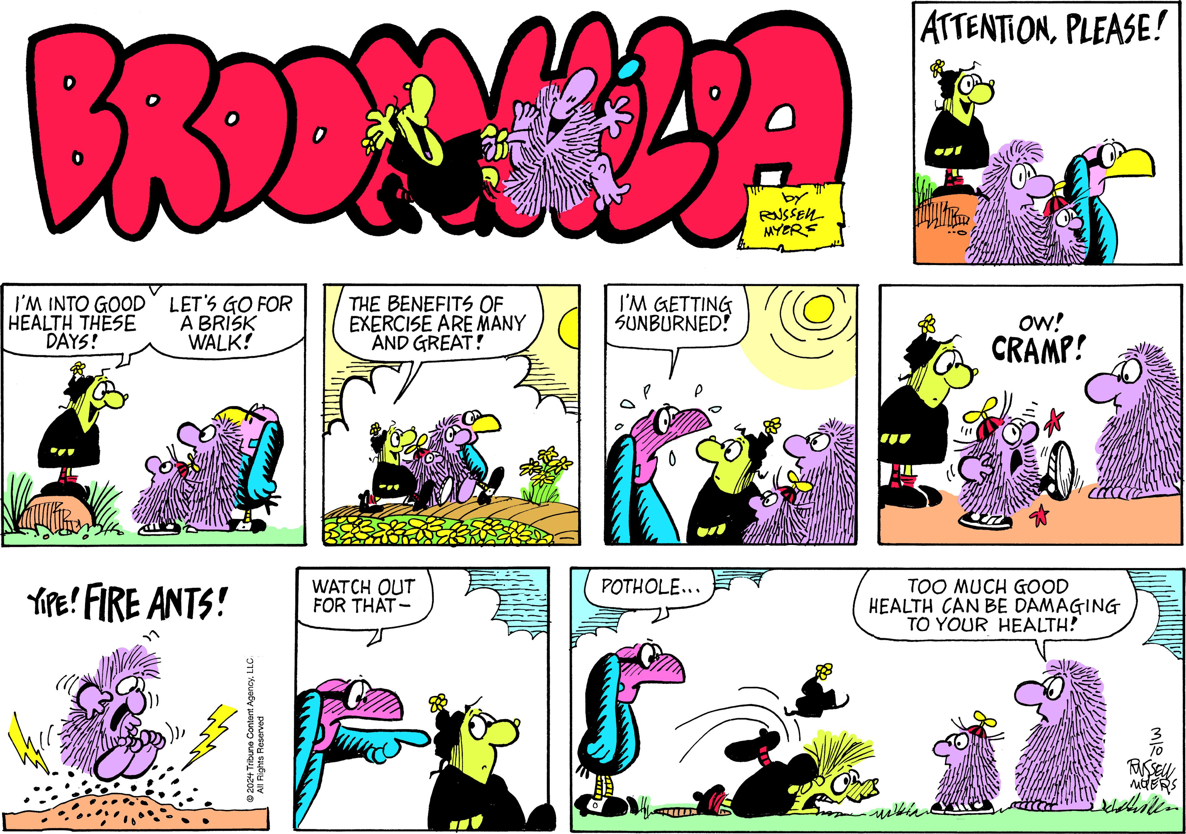 Art OCR: BROKULA THE BENEFITS OF EXERCISE ARE MANY AND GREAT! I'M INTO GOOD HEALTH THESE DAYS! LET'S GO FOR A BRISK WALK! YIPE! FIRE ANTS! ?2024 Tribune Content AgencyLLC All Rights Reserved WATCH OUT FOR THAT- I'M GETTING SUNBURNED! ? POTHOLE... by RUSSELL MYERS O S ATTENTIONPLEASE! OW! CRAMP! TOO MUCH GOOD HEALTH CAN BE DAMAGING TO YOUR HEALTH! mitin MleMOERS chilen BROKULA THE BENEFITS OF EXERCISE ARE MANY AND GREAT ! I'M INTO GOOD HEALTH THESE DAYS ! LET'S GO FOR A BRISK WALK ! YIPE ! FIRE ANTS ! ?2024 Tribune Content AgencyLLC All Rights Reserved WATCH OUT FOR THAT I'M GETTING SUNBURNED ! ? POTHOLE ... by RUSSELL MYERS O S ATTENTIONPLEASE ! OW ! CRAMP ! TOO MUCH GOOD HEALTH CAN BE DAMAGING TO YOUR HEALTH ! mitin MleMOERS chilen