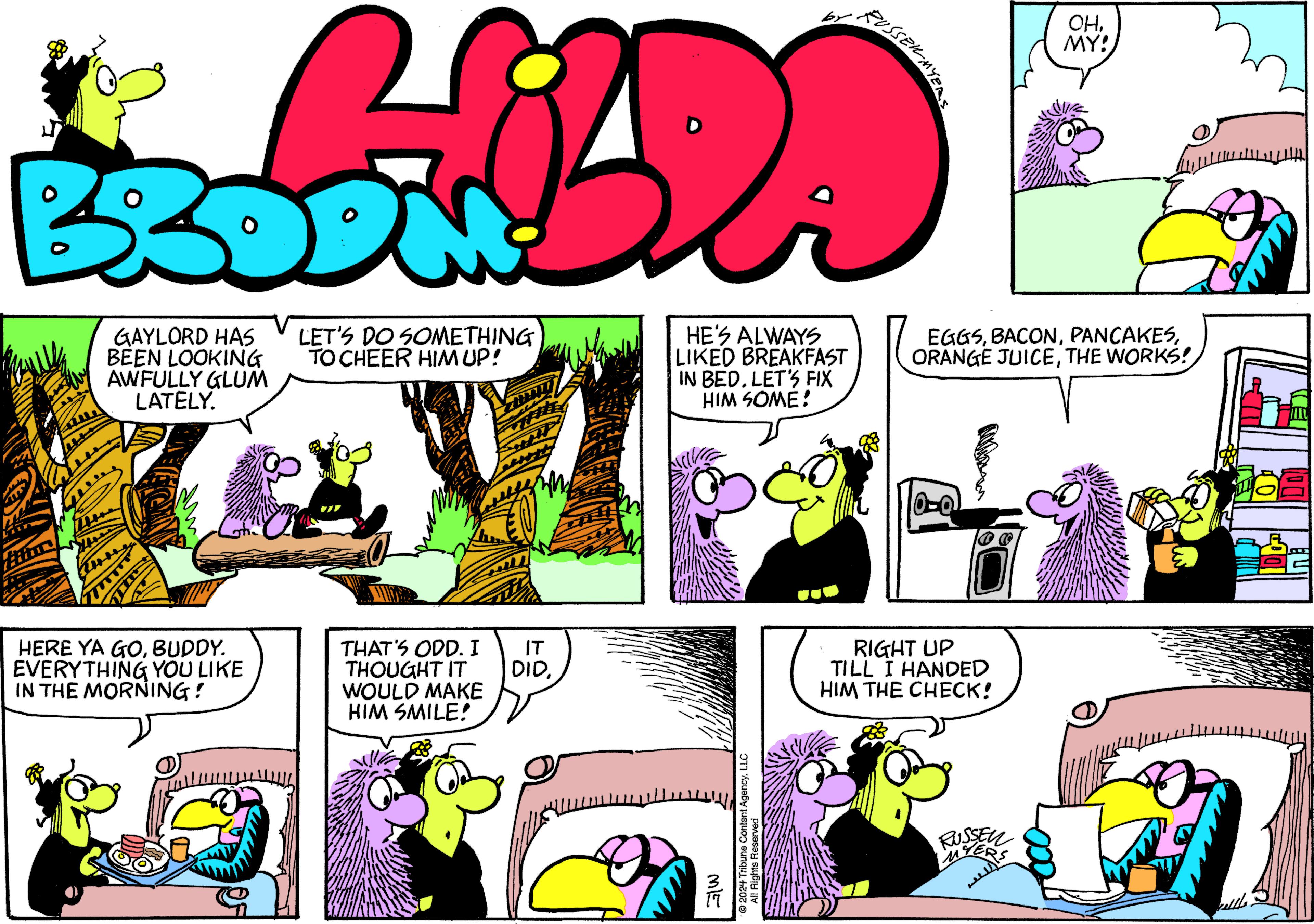 Yellow OCR: GAYLORD HAS BEEN LOOKING AWFULLY GLUM LATELY. HERE YA GOBUDDY. EVERYTHING YOU LIKE IN THE MORNING! LET'S DO SOMETHING TO CHEER HIM UP! VIV THAT'S ODD. I THOUGHT IT WOULD MAKE HIM SMILE! IT DIDHE'S ALWAYS LIKED BREAKFAST IN BED. LET'S FIX HIM SOME! ?2024 Tribune Content AgencyLLC All Rights Reserved GW RUSSER MYERS EGGSTHE WORKS! 0-0 RIGHT UP TILL I HANDED HIM THE CHECK! OHMY! RUSSEN kellls. GAYLORD HAS BEEN LOOKING AWFULLY GLUM LATELY . HERE YA GOBUDDY . EVERYTHING YOU LIKE IN THE MORNING ! LET'S DO SOMETHING TO CHEER HIM UP ! VIV THAT'S ODD . I THOUGHT IT WOULD MAKE HIM SMILE ! IT DIDHE'S ALWAYS LIKED BREAKFAST IN BED . LET'S FIX HIM SOME ! ?2024 Tribune Content AgencyLLC All Rights Reserved GW RUSSER MYERS EGGSORANGE JUICETHE WORKS ! 0-0 RIGHT UP TILL I HANDED HIM THE CHECK ! OHMY ! RUSSEN kellls .