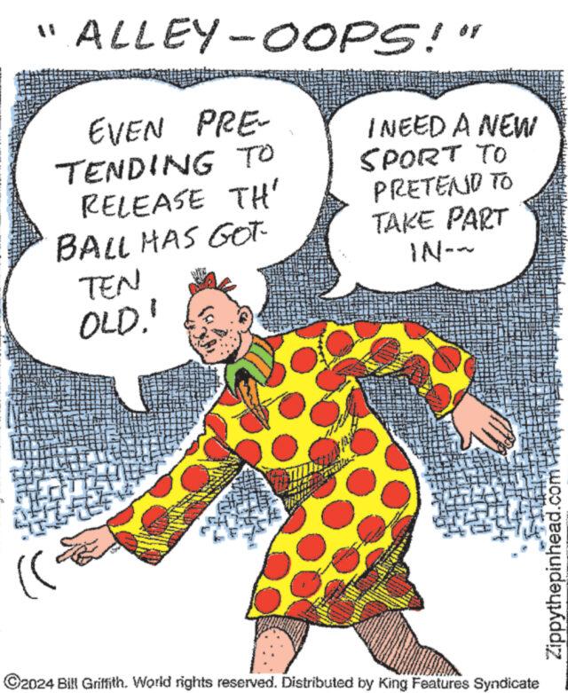 Fictional character OCR: "ALLEY-0OOPS!" EVEN PRE- TENDING TO RELEASE TH' BALL HAS GOT TEN OLD." I NEED A NEW SPORT TO PRETEND TO TAKE PART IN-~ ?2024 Bill Griffith. World rights reserved. Distributed by King Features Syndicate Zippythepinhead.com " ALLEY - 0OOPS ! " EVEN PRE TENDING TO RELEASE TH ' BALL HAS GOT TEN OLD . " I NEED A NEW SPORT TO PRETEND TO TAKE PART IN- ~ ?2024 Bill Griffith . World rights reserved . Distributed by King Features Syndicate Zippythepinhead.com
