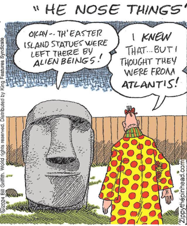 Art OCR: ?2024 Bill Griffith. World rights reserved. Distributed by King Features Syndicate Sne www. "HE NOSE THINGS OKAY TH'EASTER ISLAND STATUES WERE LEFT THERE BY ALIEN BEINGS! I KNEW THAT... BUT THOUGHT THEY WERE FROM ATLANTIS! MN L ww Beg B youw 2 S FIX 8 *** *** mind ww www. neven www * www S ******* & enter www pro menge we B **** fasen www.w Zippythepinhead.com ?2024 Bill Griffith . World rights reserved . Distributed by King Features Syndicate Sne www . " HE NOSE THINGS OKAY TH'EASTER ISLAND STATUES WERE LEFT THERE BY ALIEN BEINGS ! I KNEW THAT ... BUT THOUGHT THEY WERE FROM ATLANTIS ! MN L ww Beg B youw 2 S FIX 8 *** *** mind ww www . neven www * www S ******* & enter www pro menge we B **** fasen www.w Zippythepinhead.com