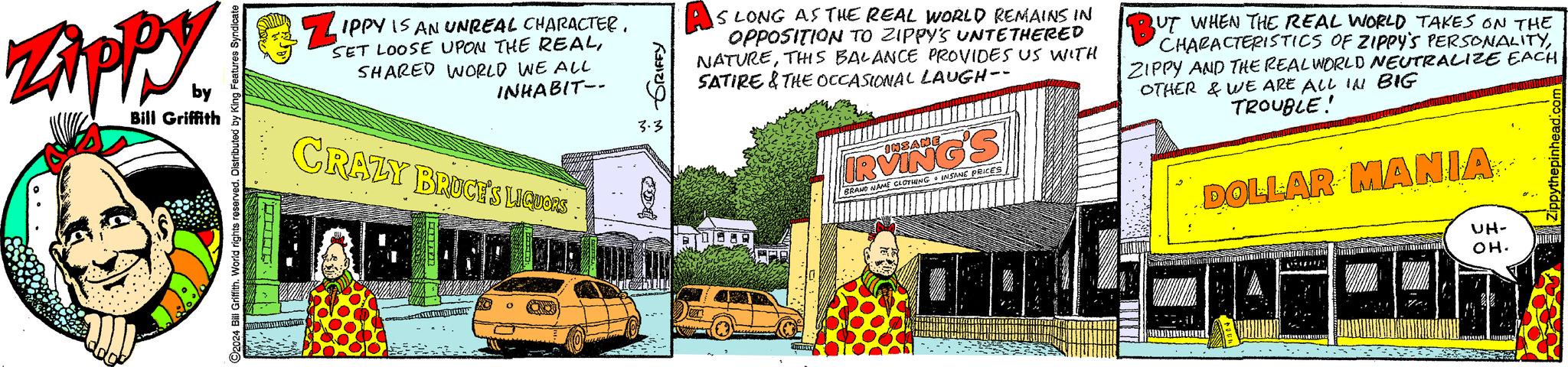 Art OCR: Zippy by Bill Griffith O2024 Bill Griffith. World rights reserved. Distributed by King Features Syndicate SINA ... Z IPPY IS AN UNREAL CHARACTER. SET LOOSE UPON THE REALSHARED WORLD WE ALL INHABIT-- CRAZY BRUCE'S LIQUOR'S ARHEOL GRIFFY 3.3 A IS LONG AS THE REAL WORLD REMAINS IN OPPOSITION TO ZIPPY'S UNTETHERED NATURETHIS BALANCE PROVIDES US WITH SATIRE & THE OCCASIONAL LAUGH-- INSANE IRVING'S BRAND NAME CLOTHING INSANE PRICES BUT WHEN THE REAL WORLD TAKES ON THE CHARACTERISTICS OF ZIPPY'S PERSONALITYZIPPY AND THE REALWORLD NEUTRALIZE EACH OTHER & WE ARE ALL IN BIG TROUBLE! DOLLAR MANIA .... FARELLEUTE ELITE UH- OH. Zippy by Bill Griffith O2024 Bill Griffith . World rights reserved . Distributed by King Features Syndicate SINA ... Z IPPY IS AN UNREAL CHARACTER . SET LOOSE UPON THE REALSHARED WORLD WE ALL INHABIT- CRAZY BRUCE'S LIQUOR'S ARHEOL GRIFFY 3.3 A IS LONG AS THE REAL WORLD REMAINS IN OPPOSITION TO ZIPPY'S UNTETHERED NATURETHIS BALANCE PROVIDES US WITH SATIRE & THE OCCASIONAL LAUGH- INSANE IRVING'S BRAND NAME CLOTHING INSANE PRICES BUT WHEN THE REAL WORLD TAKES ON THE CHARACTERISTICS OF ZIPPY'S PERSONALITYZIPPY AND THE REALWORLD NEUTRALIZE EACH OTHER & WE ARE ALL IN BIG TROUBLE ! DOLLAR MANIA .... FARELLEUTE ELITE UH OH .