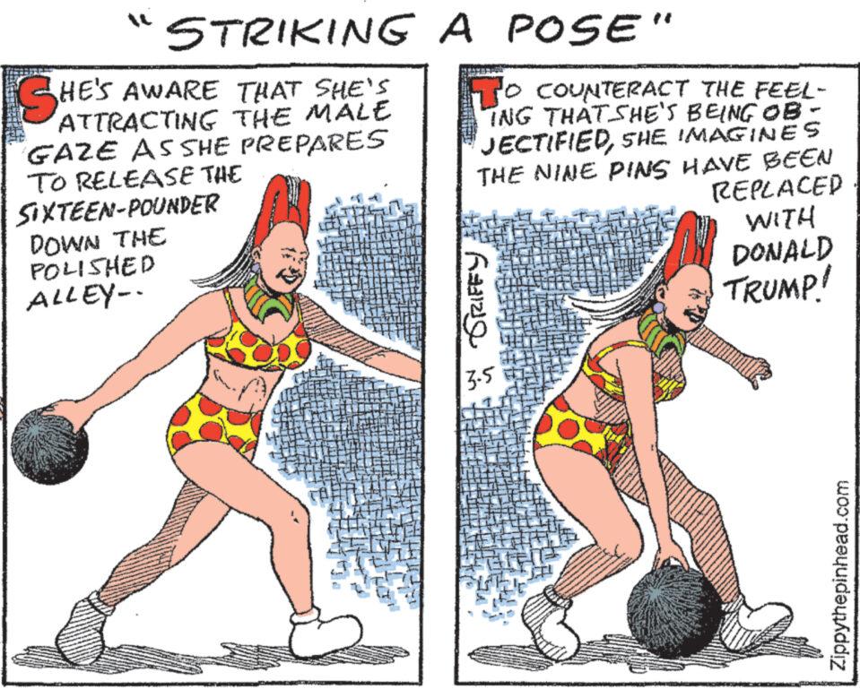 Art OCR: "STRIKING SHE'S AWARE THAT SHE'S GAZE AS SHE PREPARES TO RELEASE THE SIXTEEN-POUNDER DOWN THE POLISHED ALLEY-- A POSE" TO COUNTERACT THE FEEL- ING THAT SHE'S BEING OB- JECTIFIEDSHE IMAGINES THE NINE PINS HAVE BEEN Raze 3.5 REPLACED WITH DONALD TRUMP! Zippythepinhead.com " STRIKING SHE'S AWARE THAT SHE'S GAZE AS SHE PREPARES TO RELEASE THE SIXTEEN - POUNDER DOWN THE POLISHED ALLEY- A POSE " TO COUNTERACT THE FEEL ING THAT SHE'S BEING OB JECTIFIEDSHE IMAGINES THE NINE PINS HAVE BEEN Raze 3.5 REPLACED WITH DONALD TRUMP ! Zippythepinhead.com