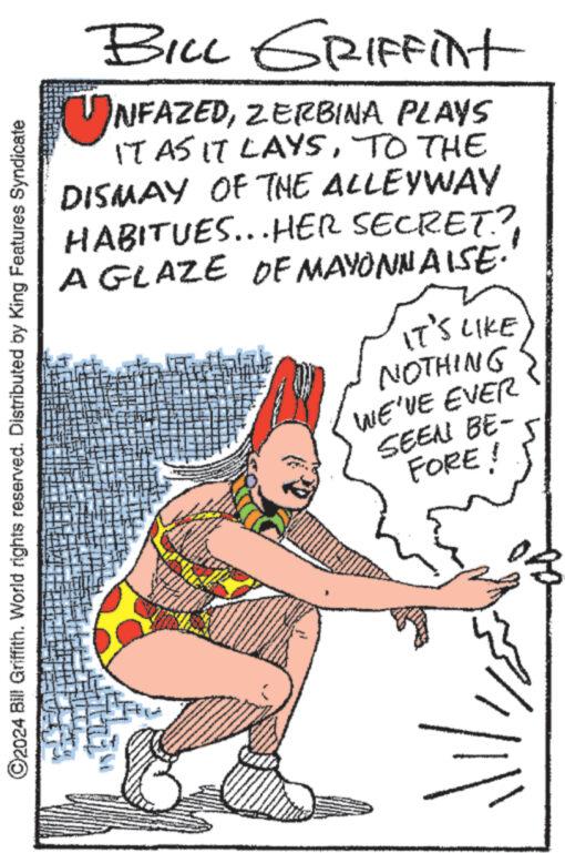 Poster OCR: ?2024 Bill Griffith. World rights reserved. Distributed by King Features Syndicate BILL GRIFFint UNFAZEDZERBINA PLAYS IT AS IT LAYSTO THE DISMAY OF THE ALLEYWAY HABITUES...HER SECRET? A GLAZE OF MAYONNAISE. www. IT'S LIKE NOTHING WE'VE EVER SEEN BE- FORE! //?2024 Bill Griffith . World rights reserved . Distributed by King Features Syndicate BILL GRIFFint UNFAZEDZERBINA PLAYS IT AS IT LAYSTO THE DISMAY OF THE ALLEYWAY HABITUES ... HER SECRET ? A GLAZE OF MAYONNAISE . www . IT'S LIKE NOTHING WE'VE EVER SEEN BE FORE ! //