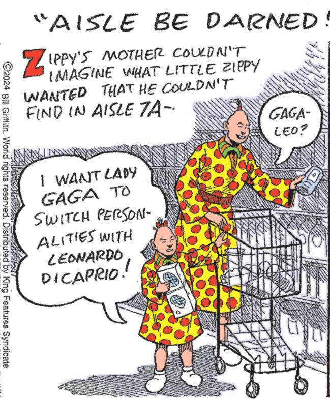 Art OCR: ©2024 Bill Griffith. World rights reserved. Distributed by King Features Syndicate "AISLE BE DARNED ZIPPY'S MOTHER COULDN'T IMAGINE WHAT LITTLE ZIPPY WANTED THAT HE COULDN'T FIND IN AISLE 7A- I WANT LADY GAGA TO SWITCH PERSON- ALITIES WITH LEONARDO DICAPRIO. *** wwwwww.reve MAD BUNE CARINEN vel 4 **** www www MASINAVYO M ******** wwwww PORO ww www. line an wees 14 TO www A I th MANGAAN Ima.. PANGAN Saman GAGA- LEO? ***** L P ST www. www 3424 VANG VA www Be www © 2024 Bill Griffith . World rights reserved . Distributed by King Features Syndicate " AISLE BE DARNED ZIPPY'S MOTHER COULDN'T IMAGINE WHAT LITTLE ZIPPY WANTED THAT HE COULDN'T FIND IN AISLE 7A I WANT LADY GAGA TO SWITCH PERSON ALITIES WITH LEONARDO DICAPRIO . *** wwwwww.reve MAD BUNE CARINEN vel 4 **** www www MASINAVYO M ******** wwwww PORO ww www . line an wees 14 TO www A I th MANGAAN Ima .. PANGAN Saman GAGA LEO ? ***** L P ST www . www 3424 VANG VA www Be www
