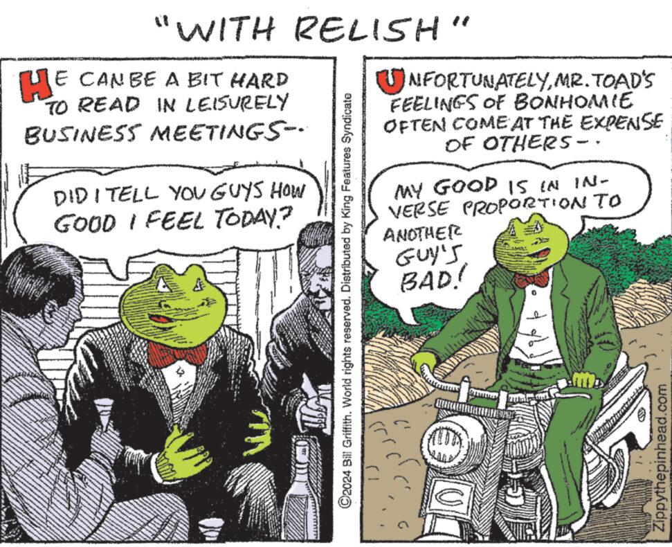 Humour OCR: "WITH RELISH" HE CAN BE A BIT HARD TO READ IN LEISURELY BUSINESS MEETINGS-· Man DIDI TELL YOU GUYS HOW GOOD I FEEL TODAY? A ?2024 Bill Griffith. World rights reserved. Distributed by King Features Syndicate UNFORTUNATELYMR. TOAD'S FEELINGS OF BONHOMIE OFTEN COME AT THE EXPENSE OF OTHERS-. MY GOOD IS IN IN- VERSE PROPORTION TO ANOTHER GUY'S BAD! U Zippythepinhead.com " WITH RELISH " HE CAN BE A BIT HARD TO READ IN LEISURELY BUSINESS MEETINGS- · Man DIDI TELL YOU GUYS HOW GOOD I FEEL TODAY ? A ?2024 Bill Griffith . World rights reserved . Distributed by King Features Syndicate UNFORTUNATELYMR . TOAD'S FEELINGS OF BONHOMIE OFTEN COME AT THE EXPENSE OF OTHERS- . MY GOOD IS IN IN VERSE PROPORTION TO ANOTHER GUY'S BAD ! U Zippythepinhead.com