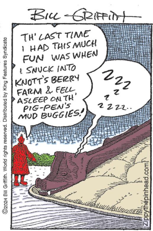 Parallel OCR: ?2024 Bill Griffith. World rights reserved. Distributed by King Features Syndicate BILL-GRIFFINt TH' LAST TIME I HAD THIS MUCH FUN WAS WHEN & SNUCK INTO KNOTT'S BERRY FARM & FELL ASLEEP ON TH' PIG-PEN'S MUD BUGGIES! Wed 222 2 q 2222.. www. MAMA ww NOVINA We www Zippythépinhead.com/ ?2024 Bill Griffith . World rights reserved . Distributed by King Features Syndicate BILL - GRIFFINt TH ' LAST TIME I HAD THIS MUCH FUN WAS WHEN & SNUCK INTO KNOTT'S BERRY FARM & FELL ASLEEP ON TH ' PIG - PEN'S MUD BUGGIES ! Wed 222 2 q 2222 .. www . MAMA ww NOVINA We www Zippythépinhead.com /