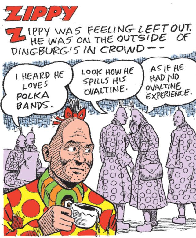 Mammal OCR: ZIPPY ZIPPY WAS FEELING LEFT OUT. HE WAS ON THE OUTSIDE OF DINGBURG'S IN CROWD-- I HEARD HE LOVES POLKA BANDS. www www LOOK HOW HE SPILLS HIS OVALTINE. ww 19 JACTINGS AS IF HE HAD NO OVALTINE EXPERIENCE. ZIPPY ZIPPY WAS FEELING LEFT OUT . HE WAS ON THE OUTSIDE OF DINGBURG'S IN CROWD- I HEARD HE LOVES POLKA BANDS . www www LOOK HOW HE SPILLS HIS OVALTINE . ww 19 JACTINGS AS IF HE HAD NO OVALTINE EXPERIENCE .