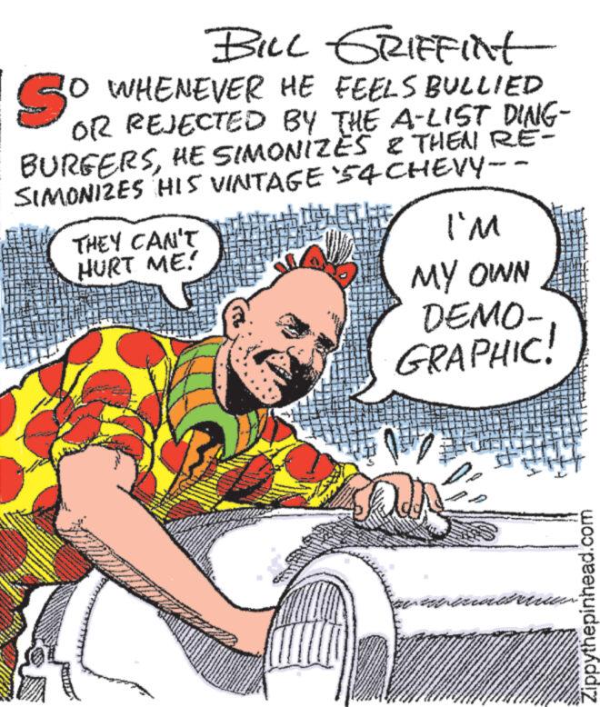 Pleased OCR: www BILL GRIFFINt So 30 WHENEVER HE FEELS BULLIED OR REJECTED BY THE A-LIST DING- BURGERSHE SIMONIZES & THEN RE- SIMONIZES HIS VINTAGE 54 CHEVY- ?? www...... www THEY CAN'T HURT ME! www * TANEM www I'M MY OWN DEMO- GRAPHIC! 157 a exteriores 24 FMS Zippythepinhead.com www BILL GRIFFINt So 30 WHENEVER HE FEELS BULLIED OR REJECTED BY THE A - LIST DING BURGERSHE SIMONIZES & THEN RE SIMONIZES HIS VINTAGE 54 CHEVY ?? www ...... www THEY CAN'T HURT ME ! www * TANEM www I'M MY OWN DEMO GRAPHIC ! 157 a exteriores 24 FMS Zippythepinhead.com