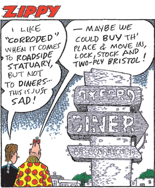 Sharing OCR: ZIPPY I LIKE "CORRODED WHEN IT COMES TO ROADSIDE STATUARYBUT NOT TO DINERS--- THIS IS JUST SAD! S MAYBE WE COULD BUY TH' PLACE & MOVE INSTOCK AND TWO-PLY BRISTOL! AXE CINER RECONDLEICMED JALN M pl 2. ZIPPY I LIKE " CORRODED WHEN IT COMES TO ROADSIDE STATUARYBUT NOT TO DINERS --- THIS IS JUST SAD ! S MAYBE WE COULD BUY TH ' PLACE & MOVE INSTOCK AND TWO - PLY BRISTOL ! AXE CINER RECONDLEICMED JALN M pl 2 .