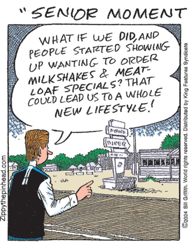 Rectangle OCR: Zippythepinhead.com SENIOR MOMENT WHAT IF WE DIDAND PEOPLE STARTED SHOWING UP WANTING TO ORDER MILKSHAKES & MEAT- LOAF SPECIALS? THAT COULD LEAD US TO A WHOLE NEW LIFESTYLE! 2 PXFORD DIVER MINOUMENT ?2024 Bill Griffith. World rights reserved. Distributed by King Features Syndicate Zippythepinhead.com SENIOR MOMENT WHAT IF WE DIDAND PEOPLE STARTED SHOWING UP WANTING TO ORDER MILKSHAKES & MEAT LOAF SPECIALS ? THAT COULD LEAD US TO A WHOLE NEW LIFESTYLE ! 2 PXFORD DIVER MINOUMENT ?2024 Bill Griffith . World rights reserved . Distributed by King Features Syndicate