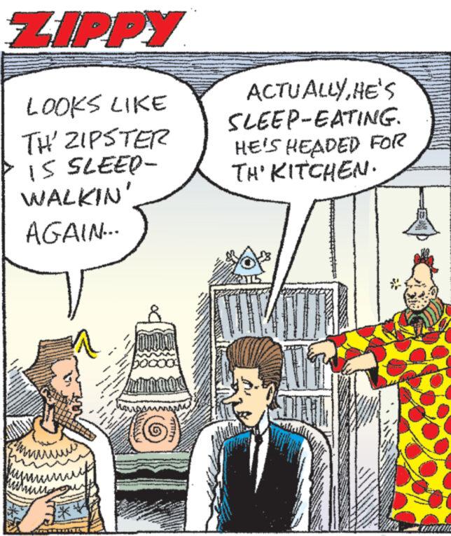 Art OCR: ZIPPY LOOKS LIKE TH' ZIPSTER IS SLEEP- WALKIN AGAIN... ACTUALLYHE'S SLEEP-EATING. HE'S HEADED FOR TH' KITCHEN. ww *** ZIPPY LOOKS LIKE TH ' ZIPSTER IS SLEEP- WALKIN AGAIN ... ACTUALLYHE'S SLEEP - EATING . HE'S HEADED FOR TH ' KITCHEN . ww ***