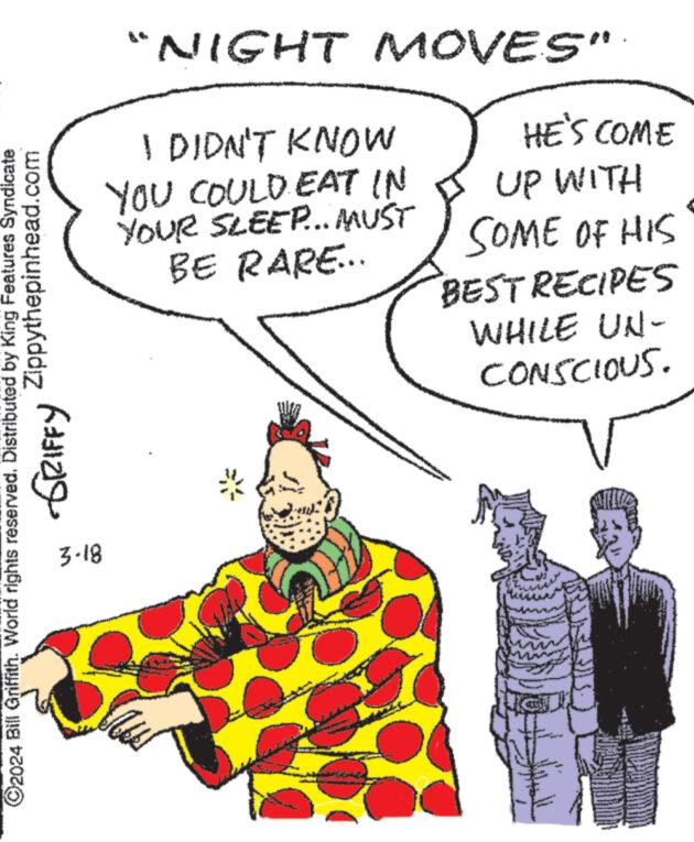 Illustration OCR: "NIGHT MOVES" I DIDN'T KNOW YOU COULD EAT IN YOUR SLEEP... MUST BE RARE... HE'S COME UP WITH SOME OF HIS BEST RECIPES WHILE UN- CONSCIOUS. ©2024 Bill Griffith. World rights reserved. Distributed by King Features Syndicate ???? ?????? Zippythepinhead.com 3-18 " NIGHT MOVES " I DIDN'T KNOW YOU COULD EAT IN YOUR SLEEP ... MUST BE RARE ... HE'S COME UP WITH SOME OF HIS BEST RECIPES WHILE UN- CONSCIOUS . © 2024 Bill Griffith . World rights reserved . Distributed by King Features Syndicate ???? ?????? Zippythepinhead.com 3-18