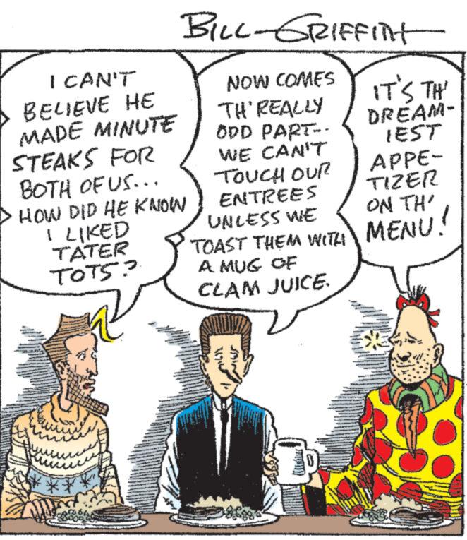 Art OCR: BILL-GRIFFITHt I CAN'T BELIEVE HE NOW COMES MADE MINUTE TH'REALLY ODD PART- STEAKS FOR IT'S TH' DREAM- IEST APPE- BOTH OF US... HOW DID HE KNOW I LIKED TATER TOTS? WE CAN'T TOUCH OUR ENTREES UNLESS WE TOAST THEM WITH A MUG OF CLAM JUICE. W 14714 TIZER ON TH MENU! BILL - GRIFFITHt I CAN'T BELIEVE HE NOW COMES MADE MINUTE TH'REALLY ODD PART- STEAKS FOR IT'S TH ' DREAM- IEST APPE- BOTH OF US ... HOW DID HE KNOW I LIKED TATER TOTS ? WE CAN'T TOUCH OUR ENTREES UNLESS WE TOAST THEM WITH A MUG OF CLAM JUICE . W 14714 TIZER ON TH MENU !