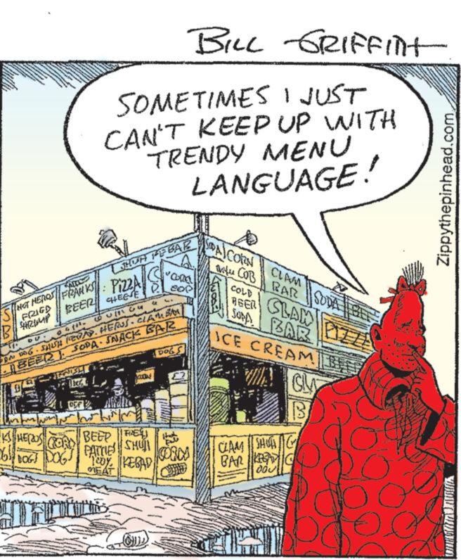Publication OCR: BILL GRIFFint SOMETIMES I JUST CAN'T KEEP UP WITH TRENDY MENU LANGUAGE! FRANKS SHUA REBAR Pizza S BEER HEESE [HOT HERON FRIED 24 CORE PA: BAG - SHIH (BOA). HERUS - CLAM BAN BEER). SOPA SNACK BAR DOGS SPA/CORN tu CLAM COBRAR SODA COLD BEER SLAM SUPA BAR ICE CREAM PIZZA KS HEROS DOGI DOG BEER E PATTIES SHUT TODYKEBAD CORMA EAT CLAM SHOTG BAR KEG 000 B Zippythepinhead.comBILL GRIFFint SOMETIMES I JUST CAN'T KEEP UP WITH TRENDY MENU LANGUAGE ! FRANKS SHUA REBAR Pizza S BEER HEESE [ HOT HERON FRIED 24 CORE PA : BAG - SHIH ( BOA ) . HERUS - CLAM BAN BEER ) . SOPA SNACK BAR DOGS SPA / CORN tu CLAM COBRAR SODA COLD BEER SLAM SUPA BAR ICE CREAM PIZZA KS HEROS DOGI DOG BEER E PATTIES SHUT TODYKEBAD CORMA EAT CLAM SHOTG BAR KEG 000 B Zippythepinhead.com