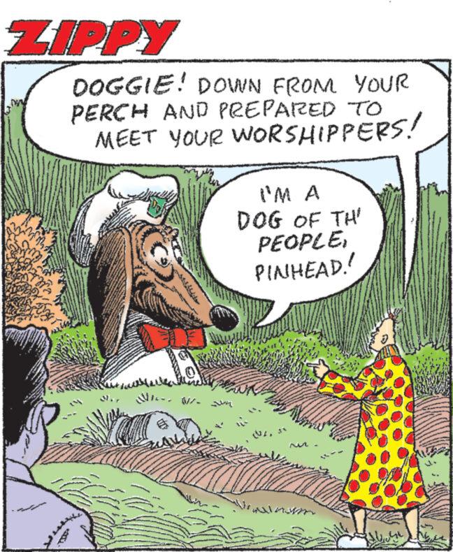 Art OCR: ZIPPY DOGGIE! DOWN FROM YOUR PERCH AND PREPARED TO MEET YOUR WORSHIPPERS! I'M A DOG OF TH' PEOPLEPINHEAD! --- M ZIPPY DOGGIE ! DOWN FROM YOUR PERCH AND PREPARED TO MEET YOUR WORSHIPPERS ! I'M A DOG OF TH ' PEOPLEPINHEAD ! --- M