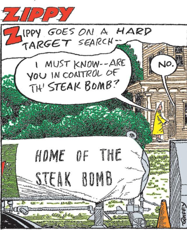 Publication OCR: ZIPPY ZIPPY GOES ON A HARD TARGET SEARCH- I MUST KNOW--ARE YOU IN CONTROL OF TH' STEAK BOMB? HOME OF THE STEAK BOMB GRIFFY No. ZIPPY ZIPPY GOES ON A HARD TARGET SEARCH- I MUST KNOW -- ARE YOU IN CONTROL OF TH ' STEAK BOMB ? HOME OF THE STEAK BOMB GRIFFY No.