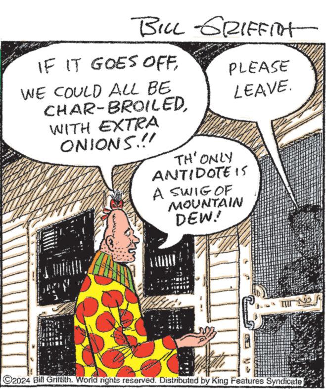 Window OCR: BILL GRIFFITT IF IT GOES OFFWE COULD ALL BE CHAR-BROILEDWITH EXTRA ONIONS.!! PLEASE LEAVE. TH' ONLY ANTIDOTE IS A SWIG OF MOUNTAIN DEW! TIIT NO A ©2024 Bill Griffith. World rights reserved. Distributed by King Features Syndicate BILL GRIFFITT IF IT GOES OFFWE COULD ALL BE CHAR - BROILEDWITH EXTRA ONIONS . !! PLEASE LEAVE . TH ' ONLY ANTIDOTE IS A SWIG OF MOUNTAIN DEW ! TIIT NO A © 2024 Bill Griffith . World rights reserved . Distributed by King Features Syndicate
