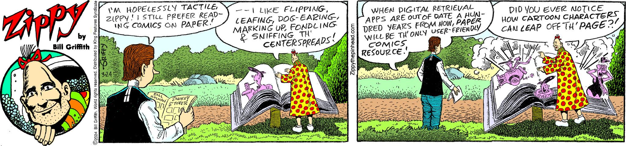 Art OCR: Zippy by Bill Griffith I'M HOPELESSLY TACTILEZIPPY! I STILL PREFER READ- ING COMICS ON PAPER! GRIFFY ?2024 Bill Griffith. World rights reserved. Distributed by King Features 3.24 BILL HOLMAN SMOKEY STOVER A --I LIKE FLIPPINGFONDLING & SNIFFING TH' CENTERSPREADS! Zippythepinhead.com WHEN DIGITAL RETRIEVAL APPS ARE OUT OF DATE A HUN- DRED YEARS FROM NOWPAPER WILL BE TH' ONLY USER-FRIENDLY COMICS RESOURCE. DID YOU EVER NOTICE HOW CARTOON CHARACTERS CAN LEAP OFF TH' PAGE?! pef Zippy by Bill Griffith I'M HOPELESSLY TACTILEZIPPY ! I STILL PREFER READ ING COMICS ON PAPER ! GRIFFY ?2024 Bill Griffith . World rights reserved . Distributed by King Features 3.24 BILL HOLMAN SMOKEY STOVER A --I LIKE FLIPPINGDOG - EARINGMARKING UPFONDLING & SNIFFING TH ' CENTERSPREADS ! Zippythepinhead.com WHEN DIGITAL RETRIEVAL APPS ARE OUT OF DATE A HUN DRED YEARS FROM NOWPAPER WILL BE TH ' ONLY USER - FRIENDLY COMICS RESOURCE . DID YOU EVER NOTICE HOW CARTOON CHARACTERS CAN LEAP OFF TH ' PAGE ?! pef