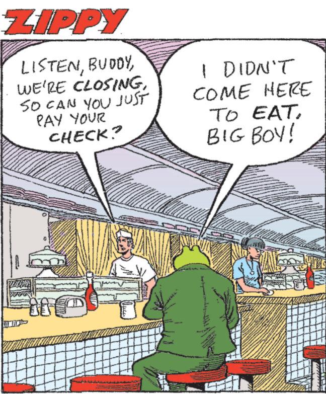Publication OCR: ZIPPY LISTENSO CAN YOU JUST PAY YOUR CHECK? I DIDN'T COME HERE TO EATBIG BOY! ZIPPY LISTENWE'RE CLOSINGSO CAN YOU JUST PAY YOUR CHECK ? I DIDN'T COME HERE TO EATBIG BOY !