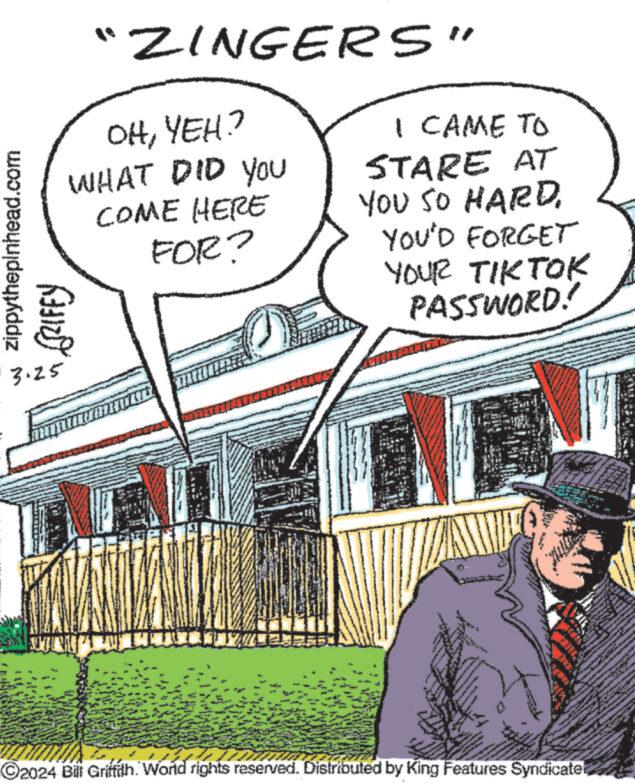 Sharing OCR: zippythepinhead.com GRIFFY 3.25 "ZINGERS" OHYEH? WHAT DID YOU COME HERE FOR? I CAME TO STARE AT YOU SO HARDYOU'D FORGET YOUR TIKTOK PASSWORD! 2024 Bill Griffith. World rights reserved. Distributed by King Features Syndicate! zippythepinhead.com GRIFFY 3.25 " ZINGERS " OHYEH ? WHAT DID YOU COME HERE FOR ? I CAME TO STARE AT YOU SO HARDYOU'D FORGET YOUR TIKTOK PASSWORD ! 2024 Bill Griffith . World rights reserved . Distributed by King Features Syndicate !