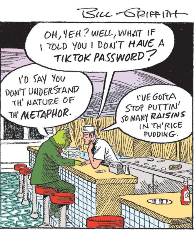 Fiction OCR: BILL-GRIFFITH OHWHAT IF I TOLD YOU I DON'T HAVE A TIKTOK PASSWORD? I'D SAY YOU DON'T UNDERSTAND TH' NATURE OF TH' METAPHOR. I'VE GOTTA STOP PUTTIN' SO MANY RAISINS IN TH'RICE PUDDING. BILL - GRIFFITH OHYEH ? WELLWHAT IF I TOLD YOU I DON'T HAVE A TIKTOK PASSWORD ? I'D SAY YOU DON'T UNDERSTAND TH ' NATURE OF TH ' METAPHOR . I'VE GOTTA STOP PUTTIN ' SO MANY RAISINS IN TH'RICE PUDDING .