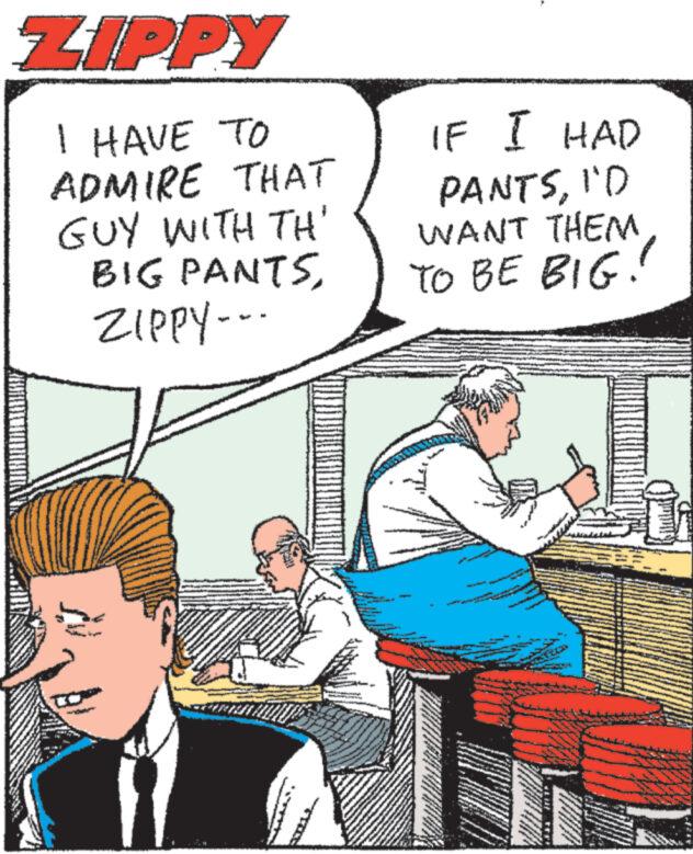 Illustration OCR: ZIPPY I HAVE TO ADMIRE THAT GUY WITH TH' BIG PANTSZIPPY--- IF I HAD PANTSI'D WANT THEM. TO BE BIG. ZIPPY I HAVE TO ADMIRE THAT GUY WITH TH ' BIG PANTSZIPPY --- IF I HAD PANTSI'D WANT THEM . TO BE BIG .