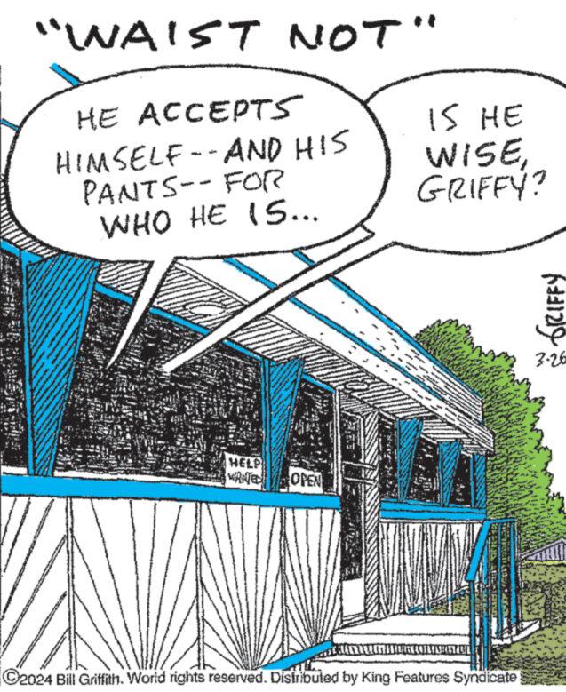 Art OCR: www "WAIST NOT" HE ACCEPTS HIMSELF --AND HIS PANTS-- FOR WHO HE 15... IS HE WISEGRIFFY? HELP WANTED OPEN 784 C2024 Bill Griffith. World rights reserved. Distributed by King Features Syndicate GRIFFY 3-26 www " WAIST NOT " HE ACCEPTS HIMSELF --AND HIS PANTS-- FOR WHO HE 15 ... IS HE WISEGRIFFY ? HELP WANTED OPEN 784 C2024 Bill Griffith . World rights reserved . Distributed by King Features Syndicate GRIFFY 3-26