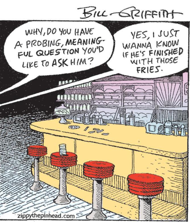 Publication OCR: BILL-GRIFFITH WHYDO YOU HAVE A PROBINGMEANING- FUL QUESTION YOU'D LIKE TO ASK HIM? YESI JUST WANNA KNOW IF HE'S FINISHED WITH THOSE FRIES. zippythepinhead.com - BILL - GRIFFITH WHYDO YOU HAVE A PROBINGMEANING- FUL QUESTION YOU'D LIKE TO ASK HIM ? YESI JUST WANNA KNOW IF HE'S FINISHED WITH THOSE FRIES . zippythepinhead.com -