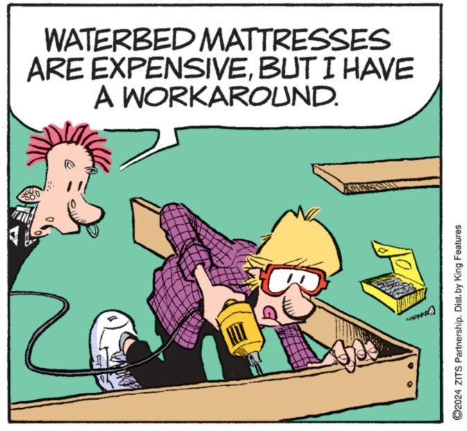 Art OCR: WATERBED MATTRESSES ARE EXPENSIVEBUT I HAVE A WORKAROUND. $ TEADHCALE ?2024 ZITS Partnership. Dist. by King Features WATERBED MATTRESSES ARE EXPENSIVEBUT I HAVE A WORKAROUND . $ TEADHCALE ?2024 ZITS Partnership . Dist . by King Features